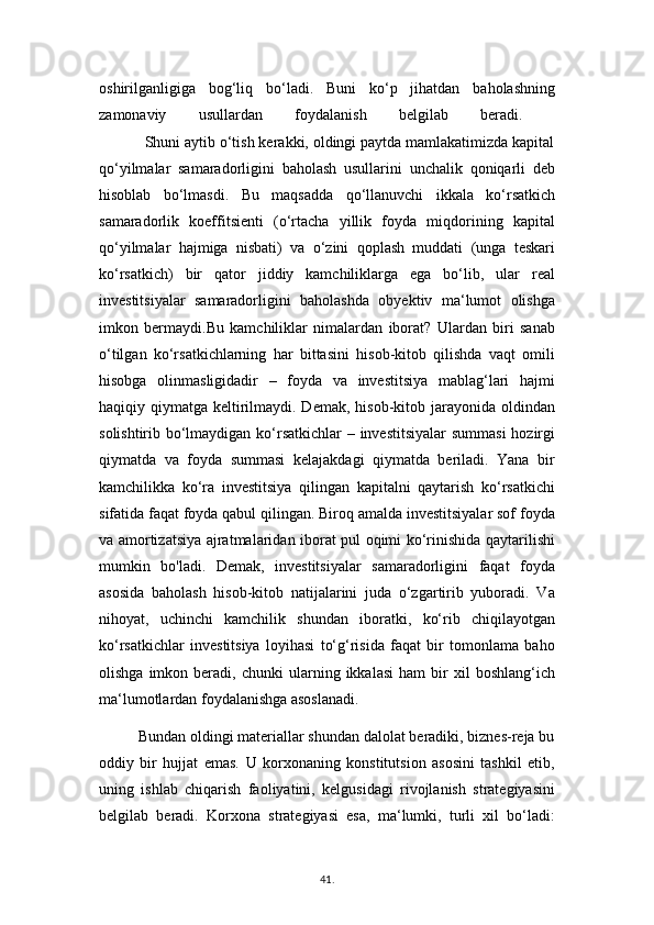 oshirilganligiga   bog‘liq   bo‘ladi.   Buni   ko‘p   jihatdan   baholashning
zamonaviy   usullardan   foydalanish   belgilab   beradi.  
           Shuni aytib o‘tish kerakki, oldingi paytda mamlakatimizda kapital
qo‘yilmalar   samaradorligini   baholash   usullarini   unchalik   qoniqarli   deb
hisoblab   bo‘lmasdi.   Bu   maqsadda   qo‘llanuvchi   ikkala   ko‘rsatkich
samaradorlik   koeffitsienti   (o‘rtacha   yillik   foyda   miqdorining   kapital
qo‘yilmalar   hajmiga   nisbati)   va   o‘zini   qoplash   muddati   (unga   teskari
ko‘rsatkich)   bir   qator   jiddiy   kamchiliklarga   ega   bo‘lib,   ular   real
investitsiyalar   samaradorligini   baholashda   obyektiv   ma‘lumot   olishga
imkon   bermaydi.Bu   kamchiliklar   nimalardan   iborat?   Ulardan   biri   sanab
o‘tilgan   ko‘rsatkichlarning   har   bittasini   hisob-kitob   qilishda   vaqt   omili
hisobga   olinmasligidadir   –   foyda   va   investitsiya   mablag‘lari   hajmi
haqiqiy qiymatga keltirilmaydi. Demak,  hisob-kitob jarayonida oldindan
solishtirib bo‘lmaydigan ko‘rsatkichlar  – investitsiyalar  summasi  hozirgi
qiymatda   va   foyda   summasi   kelajakdagi   qiymatda   beriladi.   Yana   bir
kamchilikka   ko‘ra   investitsiya   qilingan   kapitalni   qaytarish   ko‘rsatkichi
sifatida faqat foyda qabul qilingan. Biroq amalda investitsiyalar sof foyda
va amortizatsiya ajratmalaridan iborat pul oqimi ko‘rinishida qaytarilishi
mumkin   bo'ladi.   Demak,   investitsiyalar   samaradorligini   faqat   foyda
asosida   baholash   hisob-kitob   natijalarini   juda   o‘zgartirib   yuboradi.   Va
nihoyat,   uchinchi   kamchilik   shundan   iboratki,   ko‘rib   chiqilayotgan
ko‘rsatkichlar   investitsiya   loyihasi   to‘g‘risida   faqat   bir   tomonlama   baho
olishga   imkon  beradi,  chunki   ularning  ikkalasi   ham   bir   xil   boshlang‘ich
ma‘lumotlardan foydalanishga asoslanadi.
          Bundan oldingi materiallar shundan dalolat beradiki, biznes-reja bu
oddiy   bir   hujjat   emas.   U   korxonaning   konstitutsion   asosini   tashkil   etib,
uning   ishlab   chiqarish   faoliyatini,   kelgusidagi   rivojlanish   strategiyasini
belgilab   beradi.   Korxona   strategiyasi   esa,   ma‘lumki,   turli   xil   bo‘ladi:
41 .  