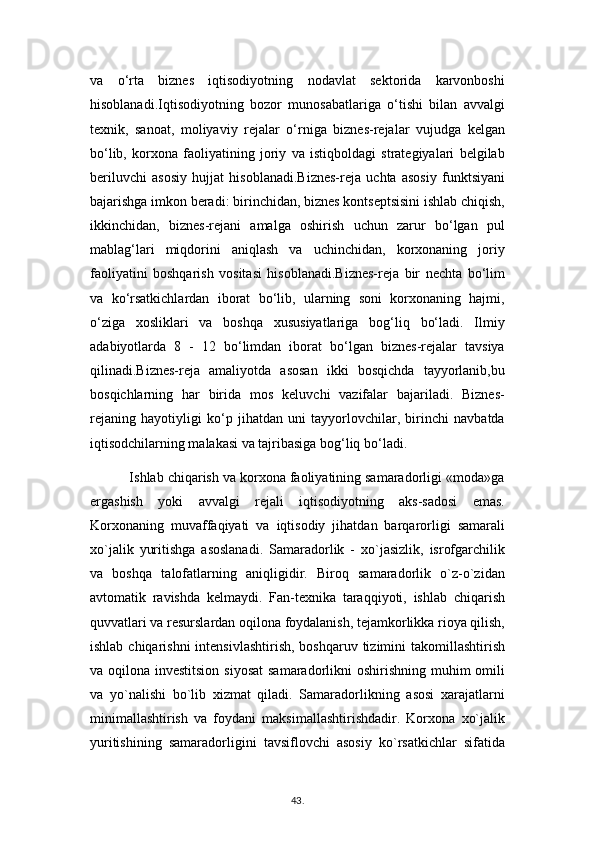 va   o‘rta   biznes   iqtisodiyotning   nodavlat   sektorida   karvonboshi
hisoblanadi.Iqtisodiyotning   bozor   munosabatlariga   o‘tishi   bilan   avvalgi
texnik,   sanoat,   moliyaviy   rejalar   o‘rniga   biznes-rejalar   vujudga   kelgan
bo‘lib,   korxona   faoliyatining   joriy   va   istiqboldagi   strategiyalari   belgilab
beriluvchi   asosiy   hujjat   hisoblanadi.Biznes-reja   uchta   asosiy   funktsiyani
bajarishga imkon beradi: birinchidan, biznes kontseptsisini ishlab chiqish,
ikkinchidan,   biznes-rejani   amalga   oshirish   uchun   zarur   bo‘lgan   pul
mablag‘lari   miqdorini   aniqlash   va   uchinchidan,   korxonaning   joriy
faoliyatini   boshqarish   vositasi   hisoblanadi.Biznes-reja   bir   nechta   bo‘lim
va   ko‘rsatkichlardan   iborat   bo‘lib,   ularning   soni   korxonaning   hajmi,
o‘ziga   xosliklari   va   boshqa   xususiyatlariga   bog‘liq   bo‘ladi.   Ilmiy
adabiyotlarda   8   -   12   bo‘limdan   iborat   bo‘lgan   biznes-rejalar   tavsiya
qilinadi.Biznes-reja   amaliyotda   asosan   ikki   bosqichda   tayyorlanib,bu
bosqichlarning   har   birida   mos   keluvchi   vazifalar   bajariladi.   Biznes-
rejaning   hayotiyligi   ko‘p   jihatdan   uni   tayyorlovchilar,   birinchi   navbatda
iqtisodchilarning malakasi va tajribasiga bog‘liq bo‘ladi.
          Ishlab chiqarish va korxona faoliyatining samaradorligi «moda»ga
ergashish   yoki   avvalgi   rejali   iqtisodiyotning   aks-sadosi   emas.
Korxonaning   muvaffaqiyati   va   iqtisodiy   jihatdan   barqarorligi   samarali
xo`jalik   yuritishga   asoslanadi.   Samaradorlik   -   xo`jasizlik,   isrofgarchilik
va   boshqa   talofatlarning   aniqligidir.   Biroq   samaradorlik   o`z-o`zidan
avtomatik   ravishda   kelmaydi.   Fan-texnika   taraqqiyoti,   ishlab   chiqarish
quvvatlari va resurslardan oqilona foydalanish, tejamkorlikka rioya qilish,
ishlab chiqarishni  intensivlashtirish,  boshqaruv  tizimini  takomillashtirish
va oqilona investitsion siyosat  samaradorlikni oshirishning muhim omili
va   yo`nalishi   bo`lib   xizmat   qiladi.   Samaradorlikning   asosi   xarajatlarni
minimallashtirish   va   foydani   maksimallashtirishdadir.   Korxona   xo`jalik
yuritishining   samaradorligini   tavsiflovchi   asosiy   ko`rsatkichlar   sifatida
43 .  