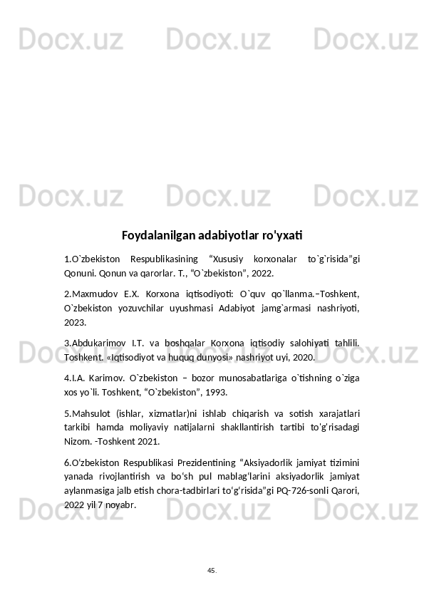 Foydalanilgan adabiyotlar ro'yxati
1.O`zbekiston   Respublikasining   “Xususiy   korxonalar   to`g`risida”gi
Qonuni. Qonun va qarorlar. T., “O`zbekiston”, 2022.
2.Maxmudov   E.X.   Korxona   iqtisodiyoti:   O`quv   qo`llanma.–Toshkent,
O`zbekiston   yozuvchilar   uyushmasi   Adabiyot   jamg`armasi   nashriyoti,
2023. 
3.Abdukarimov   I.T.   va   boshqalar   Korxona   iqtisodiy   salohiyati   tahlili.
Toshkent. «Iqtisodiyot va huquq dunyosi» nashriyot uyi, 2020.
4.I.A.   Karimov.   O`zbekiston   –   bozor   munosabatlariga   o`tishning   o`ziga
xos yo`li. Toshkent, “O`zbekiston”, 1993. 
5.Mahsulot   (ishlar,   xizmatlar)ni   ishlab   chiqarish   va   sotish   xarajatlari
tarkibi   hamda   moliyaviy   natijalarni   shakllantirish   tartibi   to'g'risadagi
Nizom. -Toshkent 2021.
6.O‘zbekiston   Respublikasi   Prezidentining   “Aksiyadorlik   jamiyat   tizimini
yanada   rivojlantirish   va   bo‘sh   pul   mablag‘larini   aksiyadorlik   jamiyat
aylanmasiga jalb etish chora-tadbirlari to‘g‘risida”gi PQ-726-sonli Qarori,
2022 yil 7 noyabr. 
45 .  