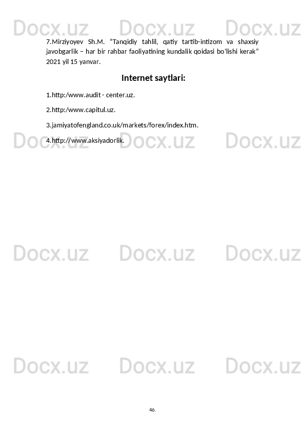 7.Mirziyoyev   Sh.M.   “Tanqidiy   tahlil,   qatiy   tartib-intizom   va   shaxsiy
javobgarlik – har bir rahbar faoliyatining kundalik qoidasi bо‘lishi kerak”
2021 yil 15 yanvar.
 Internet saytlari:
1.http:/www.audit - center.uz.
2.http:/www.capitul.uz.
3.jamiyatofengland.co.uk/markets/forex/index.htm.
4.http://www.aksiyadorlik.
46 .  