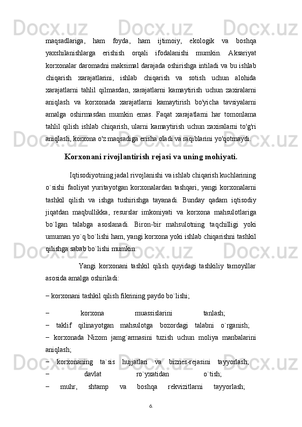 maqsadlariga,   ham   foyda,   ham   ijtimoiy,   ekologik   va   boshqa
yaxshilanishlarga   erishish   orqali   ifodalanishi   mumkin.   Aksariyat
korxonalar daromadni maksimal darajada oshirishga intiladi va bu ishlab
chiqarish   xarajatlarini,   ishlab   chiqarish   va   sotish   uchun   alohida
xarajatlarni   tahlil   qilmasdan,   xarajatlarni   kamaytirish   uchun   zaxiralarni
aniqlash   va   korxonada   xarajatlarni   kamaytirish   bo'yicha   tavsiyalarni
amalga   oshirmasdan   mumkin   emas.   Faqat   xarajatlarni   har   tomonlama
tahlil   qilish   ishlab   chiqarish,   ularni   kamaytirish   uchun   zaxiralarni   to'g'ri
aniqlash, korxona o'z maqsadiga erisha oladi va raqiblarini yo'qotmaydi.
Korxonani rivojlantirish rejasi va uning mohiyati. 
             Iqtisodiyotning jadal rivojlanishi va ishlab chiqarish kuchlarining
o`sishi   faoliyat   yuritayotgan   korxonalardan   tashqari,   yangi   korxonalarni
tashkil   qilish   va   ishga   tushirishga   tayanadi.   Bunday   qadam   iqtisodiy
jiqatdan   maqbullikka,   resurslar   imkoniyati   va   korxona   mahsulotlariga
bo`lgan   talabga   asoslanadi.   Biron-bir   mahsulotning   taqchilligi   yoki
umuman yo`q bo`lishi ham, yangi korxona yoki ishlab chiqarishni tashkil
qilishga sabab bo`lishi mumkin.
                      Yangi   korxonani   tashkil   qilish   quyidagi   tashkiliy   tamoyillar
asosida amalga oshiriladi: 
− korxonani tashkil qilish fikrining paydo bo`lishi; 
−   korxona   muassislarini   tanlash;  
−   taklif   qilinayotgan   mahsulotga   bozordagi   talabni   o`rganish;  
−   korxonada   Nizom   jamg`armasini   tuzish   uchun   moliya   manbalarini
aniqlash;  
−   korxonaning   ta`sis   hujjatlari   va   biznes-rejasini   tayyorlash;  
−   davlat   ro`yxatidan   o`tish;  
−   muhr,   shtamp   va   boshqa   rekvizitlarni   tayyorlash;  
6 .  