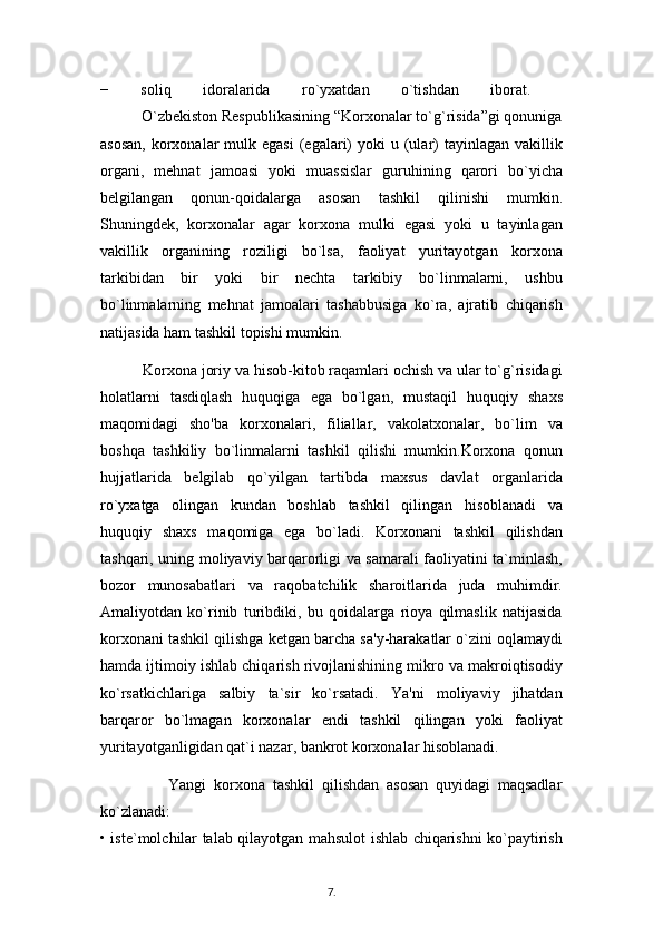 −   soliq   idoralarida   ro`yxatdan   o`tishdan   iborat.  
          O`zbekiston Respublikasining “Korxonalar to`g`risida”gi qonuniga
asosan,   korxonalar   mulk  egasi  (egalari)   yoki  u  (ular)   tayinlagan  vakillik
organi,   mehnat   jamoasi   yoki   muassislar   guruhining   qarori   bo`yicha
belgilangan   qonun-qoidalarga   asosan   tashkil   qilinishi   mumkin.
Shuningdek,   korxonalar   agar   korxona   mulki   egasi   yoki   u   tayinlagan
vakillik   organining   roziligi   bo`lsa,   faoliyat   yuritayotgan   korxona
tarkibidan   bir   yoki   bir   nechta   tarkibiy   bo`linmalarni,   ushbu
bo`linmalarning   mehnat   jamoalari   tashabbusiga   ko`ra,   ajratib   chiqarish
natijasida ham tashkil topishi mumkin.
          Korxona joriy va hisob-kitob raqamlari ochish va ular to`g`risidagi
holatlarni   tasdiqlash   huquqiga   ega   bo`lgan,   mustaqil   huquqiy   shaxs
maqomidagi   sho'ba   korxonalari,   filiallar,   vakolatxonalar,   bo`lim   va
boshqa   tashkiliy   bo`linmalarni   tashkil   qilishi   mumkin.Korxona   qonun
hujjatlarida   belgilab   qo`yilgan   tartibda   maxsus   davlat   organlarida
ro`yxatga   olingan   kundan   boshlab   tashkil   qilingan   hisoblanadi   va
huquqiy   shaxs   maqomiga   ega   bo`ladi.   Korxonani   tashkil   qilishdan
tashqari, uning moliyaviy barqarorligi va samarali faoliyatini ta`minlash,
bozor   munosabatlari   va   raqobatchilik   sharoitlarida   juda   muhimdir.
Amaliyotdan   ko`rinib   turibdiki,   bu   qoidalarga   rioya   qilmaslik   natijasida
korxonani tashkil qilishga ketgan barcha sa'y-harakatlar o`zini oqlamaydi
hamda ijtimoiy ishlab chiqarish rivojlanishining mikro va makroiqtisodiy
ko`rsatkichlariga   salbiy   ta`sir   ko`rsatadi.   Ya'ni   moliyaviy   jihatdan
barqaror   bo`lmagan   korxonalar   endi   tashkil   qilingan   yoki   faoliyat
yuritayotganligidan qat`i nazar, bankrot korxonalar hisoblanadi. 
                  Yangi   korxona   tashkil   qilishdan   asosan   quyidagi   maqsadlar
ko`zlanadi:  
• iste`molchilar talab qilayotgan mahsulot ishlab chiqarishni ko`paytirish
7 .  