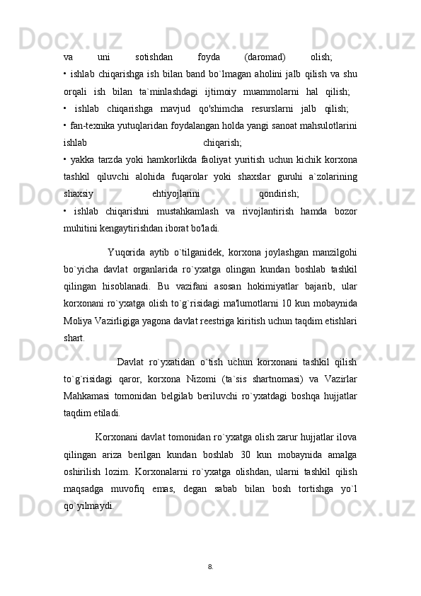 va   uni   sotishdan   foyda   (daromad)   olish;  
•   ishlab   chiqarishga   ish   bilan   band   bo`lmagan   aholini   jalb   qilish   va   shu
orqali   ish   bilan   ta`minlashdagi   ijtimoiy   muammolarni   hal   qilish;  
•   ishlab   chiqarishga   mavjud   qo'shimcha   resurslarni   jalb   qilish;  
• fan-texnika yutuqlaridan foydalangan holda yangi sanoat mahsulotlarini
ishlab   chiqarish;  
•   yakka   tarzda   yoki   hamkorlikda   faoliyat   yuritish   uchun   kichik   korxona
tashkil   qiluvchi   alohida   fuqarolar   yoki   shaxslar   guruhi   a`zolarining
shaxsiy   ehtiyojlarini   qondirish;  
•   ishlab   chiqarishni   mustahkamlash   va   rivojlantirish   hamda   bozor
muhitini kengaytirishdan iborat bo'ladi.
                    Yuqorida   aytib   o`tilganidek,   korxona   joylashgan   manzilgohi
bo`yicha   davlat   organlarida   ro`yxatga   olingan   kundan   boshlab   tashkil
qilingan   hisoblanadi.   Bu   vazifani   asosan   hokimiyatlar   bajarib,   ular
korxonani ro`yxatga olish to`g`risidagi  ma'lumotlarni 10 kun mobaynida
Moliya Vazirligiga yagona davlat reestriga kiritish uchun taqdim etishlari
shart.
                    Davlat   ro`yxatidan   o`tish   uchun   korxonani   tashkil   qilish
to`g`risidagi   qaror,   korxona   Nizomi   (ta`sis   shartnomasi)   va   Vazirlar
Mahkamasi   tomonidan   belgilab   beriluvchi   ro`yxatdagi   boshqa   hujjatlar
taqdim etiladi. 
                   Korxonani davlat tomonidan ro`yxatga olish zarur hujjatlar ilova
qilingan   ariza   berilgan   kundan   boshlab   30   kun   mobaynida   amalga
oshirilish   lozim.   Korxonalarni   ro`yxatga   olishdan,   ularni   tashkil   qilish
maqsadga   muvofiq   emas,   degan   sabab   bilan   bosh   tortishga   yo`l
qo`yilmaydi. 
8 .  