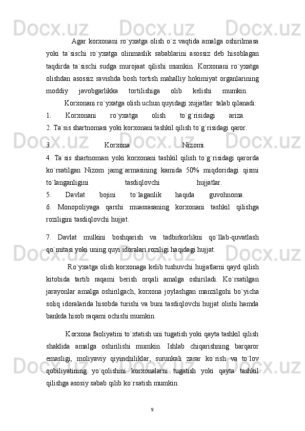                     Agar   korxonani  ro`yxatga   olish  o`z  vaqtida  amalga  oshirilmasa
yoki   ta`sischi   ro`yxatga   olinmaslik   sabablarini   asossiz   deb   hisoblagan
taqdirda   ta`sischi   sudga   murojaat   qilishi   mumkin.   Korxonani   ro`yxatga
olishdan   asossiz   ravishda   bosh   tortish   mahalliy   hokimiyat   organlarining
moddiy   javobgarlikka   tortilishiga   olib   kelishi   mumkin.  
          Korxonani ro`yxatga olish uchun quyidagi xujjatlar  talab qilanadi: 
1.   Korxonani   ro`yxatga   olish   to`g`risidagi   ariza.  
2. Ta`sis shartnomasi yoki korxonani tashkil qilish to`g`risidagi qaror.
3.   Korxona   Nizomi.  
4.   Ta`sis   shartnomasi   yoki   korxonani   tashkil   qilish   to`g`risidagi   qarorda
ko`rsatilgan   Nizom   jamg`armasining   kamida   50%   miqdoridagi   qismi
to`langanligini   tasdiqlovchi   hujjatlar.  
5.   Davlat   bojini   to`laganlik   haqida   guvohnoma.  
6.   Monopoliyaga   qarshi   muassasaning   korxonani   tashkil   qilishga
roziligini tasdiqlovchi hujjat.
7.   Davlat   mulkini   boshqarish   va   tadbirkorlikni   qo`llab-quvatlash
qo`mitasi yoki uning quyi idoralari roziligi haqidagi hujjat. 
               Ro`yxatga olish korxonaga kelib tushuvchi hujjatlarni qayd qilish
kitobida   tartib   raqami   berish   orqali   amalga   oshiriladi.   Ko`rsatilgan
jarayonlar   amalga   oshirilgach,   korxona   joylashgan   manzilgohi   bo`yicha
soliq idoralarida hisobda turishi va buni tasdiqlovchi hujjat olishi hamda
bankda hisob raqami ochishi mumkin.
          Korxona faoliyatini to`xtatish uni tugatish yoki qayta tashkil qilish
shaklida   amalga   oshirilishi   mumkin.   Ishlab   chiqarishning   barqaror
emasligi,   moliyaviy   qiyinchiliklar,   surunkali   zarar   ko`rish   va   to`lov
qobiliyatining   yo`qolishini   korxonalarni   tugatish   yoki   qayta   tashkil
qilishga asosiy sabab qilib ko`rsatish mumkin. 
9 .  