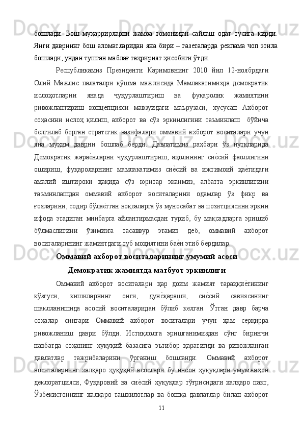 бошлади.   Бош   муҳаррирларни   жамоа   томонидан   сайлаш   одат   тусига   кирди.
Янги  даврнинг  бош  аломатларидан  яна   бири  –  газеталарда   реклама  чоп  этила
бошлади, ундан тушган маблағ таҳририят ҳисобиги ўтди. 
Республикамиз   Президенти   Каримовнинг   2010   йил   12-ноябрдаги
Олий   Мажлис   палаталри   қўшма   мажлисида   Мамлакатимизда   демократик
ислоҳотларни   янада   чуқурлаштириш   ва   фуқаролик   жамиятини
ривожлантириш   концепцияси   мавзуидаги   маърузаси,   хусусан   Ахборот
соҳасини   ислоҳ   қилиш,   ахборот   ва   сўз   эркинлигини   таъминлаш     бўйича
белгилаб   берган   стратегик   вазифалари   оммавий   ахборот   воситалари   учун
яна   муҳим   даврни   бошлаб   берди.   Давлатимиз   раҳбари   ўз   нутқларида
Демократик   жарае&нларни   чуқурлаштириш,   аҳолининг   си	е&сий   фаоллигини
ошириш,   фуқароларнинг   мамлакатимиз   си	
е&сий   ва   ижтимоий   ҳа	е&тидаги
амалий   иштироки   ҳақида   сўз   юритар   эканмиз,   албатта   эркинлигини
таъминлашдан   оммавий   ахборот   воситаларини   одамлар   ўз   фикр   ва
ғояларини, содир бўла	
е&тган воқеаларга ўз муносабат ва позитциясини эркин
ифода   этадиган   минбарга   айлантирмасдан   туриб,   бу   мақсадларга   эришиб
бўлмаслигини   ўзимизга   тасаввур   этамиз   деб,   оммавий   ахборот
воситаларининг жамиятдаги туб моҳиятини ба	
е&н этиб бердилар. 
Оммавий ахборот воситаларининг умумий асоси
Демократик жамиятда матбуот эркинлиги
Оммавий   ахборот   воситалари   ҳар   доим   жамият   тараққи	
е&тининг
кўзгуси,   кишиларнинг   онги,   дун	
е&қараши,   си	е&сий   савиясининг
шаклланишида   асосий   воситаларидан   бўлиб   келган.   Ўтган   давр   барча
соҳалар   сингари   Оммавий   ахборот   воситалари   учун   ҳам   серқирра
ривожланиш   даври   бўлди.   Истиқлолга   эришганимиздан   сўнг   биринчи
навбатда   соҳанинг   ҳуқуқий   базасига   эътибор   қаратилди   ва   ривожланган
давлатлар   тажрибаларини   ўрганиш   бошланди.   Оммавий   ахборот
воситаларнинг   халқаро   ҳуқуқий   асослари   бу   инсон   ҳуқуқлари   умумжаҳон
деклоратцияси,   Фуқаровий   ва   си	
е&сий   ҳуқуқлар   тўғрисидаги   халқаро   пакт,
Ўзбекистоннинг   халқаро   ташкилотлар   ва   бошқа   давлатлар   билан   ахборот
  11
