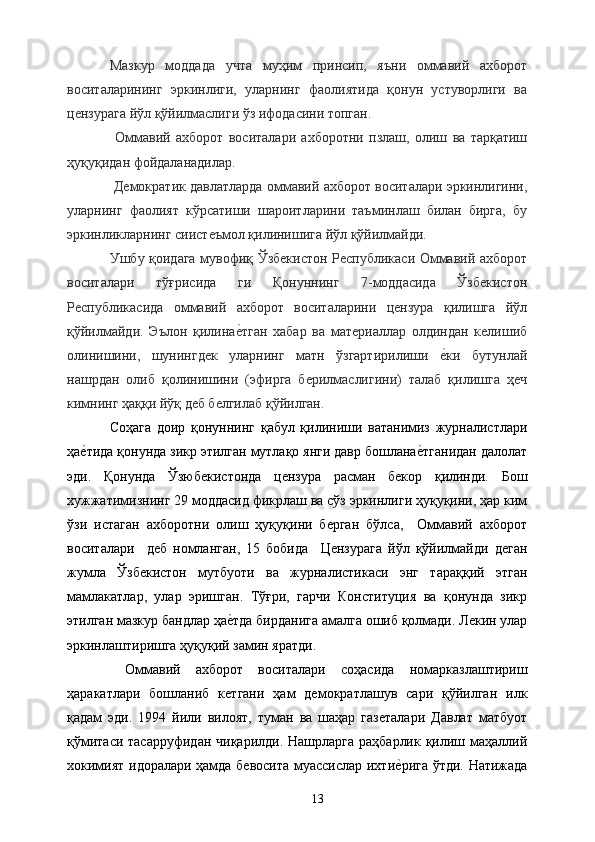 Мазкур   моддада   учта   муҳим   принсип,   яъни   оммавий   ахборот
воситаларининг   эркинлиги,   уларнинг   фаолиятида   қонун   устуворлиги   ва
цензурага йўл қўйилмаслиги ўз ифодасини топган. 
  Оммавий   ахборот   воситалари   ахборотни   пзлаш,   олиш   ва   тарқатиш
ҳуқуқидан фойдаланадилар. 
 Демократик давлатларда оммавий ахборот воситалари эркинлигини,
уларнинг   фаолият   кўрсатиши   шароитларини   таъминлаш   билан   бирга,   бу
эркинликларнинг сиистеъмол қилинишига йўл қўйилмайди. 
Ушбу қоидага мувофиқ Ўзбекистон Республикаси Оммавий ахборот
воситалари   тўғрисида   ги   Қонуннинг   7-моддасида   Ўзбекистон
Республикасида   оммавий   ахборот   воситаларини   цензура   қилишга   йўл
қўйилмайди.   Эълон   қилинае&тган   хабар   ва   материаллар   олдиндан   келишиб
олинишини,   шунингдек   уларнинг   матн   ўзгартирилиши  	
е&ки   бутунлай
нашрдан   олиб   қолинишини   (эфирга   берилмаслигини)   талаб   қилишга   ҳеч
кимнинг ҳаққи йўқ деб белгилаб қўйилган. 
Соҳага   доир   қонуннинг   қабул   қилиниши   ватанимиз   журналистлари
ҳа	
е&тида қонунда зикр этилган мутлақо янги давр бошлана	е&тганидан далолат
эди.   Қонунда   Ўзюбекистонда   цензура   расман   бекор   қилинди.   Бош
хужжатимизнинг 29 моддасид фикрлаш ва сўз эркинлиги ҳуқуқини, ҳар ким
ўзи   истаган   ахборотни   олиш   ҳуқуқини   берган   бўлса,     Оммавий   ахборот
воситалари     деб   номланган,   15   бобида     Цензурага   йўл   қўйилмайди   деган
жумла   Ўзбекистон   мутбуоти   ва   журналистикаси   энг   тараққий   этган
мамлакатлар,   улар   эришган.   Тўғри,   гарчи   Конституция   ва   қонунда   зикр
этилган мазкур бандлар ҳа	
е&тда бирданига амалга ошиб қолмади. Лекин улар
эркинлаштиришга ҳуқуқий замин яратди. 
  Оммавий   ахборот   воситалари   соҳасида   номарказлаштириш
ҳаракатлари   бошланиб   кетгани   ҳам   демократлашув   сари   қўйилган   илк
қадам   эди.   1994   йили   вилоят,   туман   ва   шаҳар   газеталари   Давлат   матбуот
қўмитаси тасарруфидан чиқарилди. Нашрларга раҳбарлик қилиш маҳаллий
хокимият идоралари ҳамда бевосита муассислар ихти	
е&рига ўтди. Натижада
  13