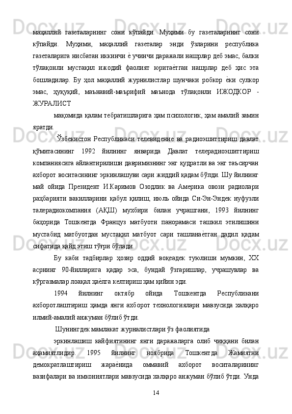 маҳаллий   газеталарнинг   сони   кўпайди.   Муҳими   бу   газеталарнинг   сони
кўпайди.   Муҳими,   маҳаллий   газеталар   энди   ўзларини   республика
газеталарига нисбатан иккинчи е& учинчи даражали нашрлар деб эмас, балки
тўлақонли   мустақил   ижодий   фаолият   юрита	
е&тган   нашрлар   деб   ҳис   эта
бошладилар.   Бу   ҳол   маҳаллий   журнилистлар   шунчаки   робкор  	
е&ки   сулкор
эмас,   ҳуқуқий,   маънавий-маърифий   маънода   тўлақонли   ИЖОДКОР   -
ЖУРАЛИСТ 
мақомида қалам тебратишларига ҳам психологик, ҳам амалий замин
яратди. 
  Ўзбекистон   Республикаси   телевидение   ва   радиоэшиттириш   давлат
қўмитасининг   1992   йилнинг   январида   Давлат   телерадиоэшиттириш
компаниясига айлантирилиши давримизнинг энг қудратли ва энг таъсирчан
ахборот воситасининг эркинлашуви сари жиддий қадам бўлди. Шу йилнинг
май   ойида   Президент   И.Каримов   Озодлик   ва   Америка   овози   радиолари
раҳбарияти   вакилларини   қабул   қилиш,   июль   ойида   Си-Эн-Эндек   нуфузли
талерадиокомпания   (АҚШ)   мухбири   билан   учрашгани,   1993   йилнинг
баҳорида   Тошкентда   Француз   матбуоти   панорамаси   ташкил   этилишини
мустабид   матбуотдан   мустақил   матбуот   сари   ташлана	
е&тган   дадил   қадам
сифатида қайд этиш тўғри бўлади. 
Бу   каби   тадбирлар   ҳозир   оддий   воқеадек   туюлиши   мумкин,   ХХ
асрнинг   90-йилларига   қадар   эса,   бундай   ўзгаришлар,   учрашувлар   ва
кўргазмалар лоақал ҳа	
е&лга келтириш ҳам қийин эди. 
1994   йилнинг   октябр   ойида   Тошкентда   Республикани
ахборотлаштириш   ҳамда   янги   ахборот   технологиялари   мавзусида   халқаро
илмий-амалий анжуман бўлиб ўтди. 
  Шунингдек мамлакат журналистлари ўз фаолиятида 
эркинлашиш   кайфиятининг   янги   даражаларга   олиб   чиққани   билан
аҳамиятлидир.   1995   йилнинг   ноябрида   Тошкентда   Жамиятни
демократлаштириш   жара	
е&нида   оммавий   ахборот   воситаларининг
вазифалари ва имкониятлари мавзусида халқаро анжуман бўлиб ўтди. Унда
  14