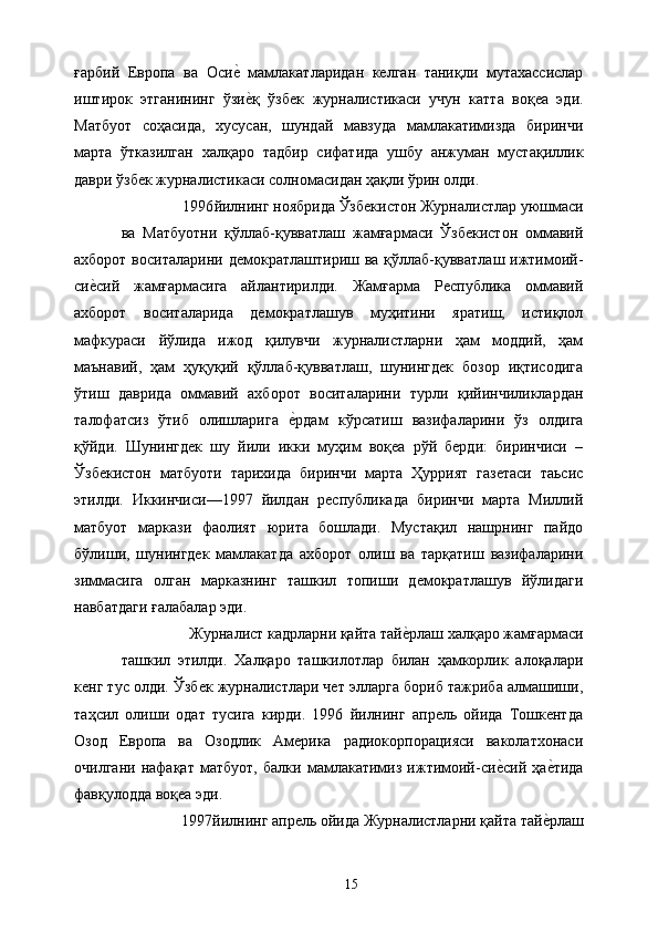 ғарбий   Европа   ва   Осие&  мамлакатларидан   келган   таниқли   мутахассислар
иштирок   этганининг   ўзи
е&қ   ўзбек   журналистикаси   учун   катта   воқеа   эди.
Матбуот   соҳасида,   хусусан,   шундай   мавзуда   мамлакатимизда   биринчи
марта   ўтказилган   халқаро   тадбир   сифатида   ушбу   анжуман   мустақиллик
даври ўзбек журналистикаси солномасидан ҳақли ўрин олди. 
1996 йилнинг ноябрида Ўзбекистон Журналистлар уюшмаси 
ва   Матбуотни   қўллаб-қувватлаш   жамғармаси   Ўзбекистон   оммавий
ахборот воситаларини  демократлаштириш ва қўллаб-қувватлаш ижтимоий-
си	
е&сий   жамғармасига   айлантирилди.   Жамғарма   Республика   оммавий
ахборот   воситаларида   демократлашув   муҳитини   яратиш,   истиқлол
мафкураси   йўлида   ижод   қилувчи   журналистларни   ҳам   моддий,   ҳам
маънавий,   ҳам   ҳуқуқий   қўллаб-қувватлаш,   шунингдек   бозор   иқтисодига
ўтиш   даврида   оммавий   ахборот   воситаларини   турли   қийинчиликлардан
талофатсиз   ўтиб   олишларига  	
е&рдам   кўрсатиш   вазифаларини   ўз   олдига
қўйди.   Шунингдек   шу   йили   икки   муҳим   воқеа   рўй   берди:   биринчиси   –
Ўзбекистон   матбуоти   тарихида   биринчи   марта   Ҳуррият   газетаси   таьсис
этилди.   Иккинчиси—1997   йилдан   республикада   биринчи   марта   Миллий
матбуот   маркази   фаолият   юрита   бошлади.   Мустақил   нашрнинг   пайдо
бўлиши,   шунингдек   мамлакатда   ахборот   олиш   ва   тарқатиш   вазифаларини
зиммасига   олган   марказнинг   ташкил   топиши   демократлашув   йўлидаги
навбатдаги ғалабалар эди. 
Журналист кадрларни қайта тай	
е&рлаш халқаро жамғармаси 
ташкил   этилди.   Халқаро   ташкилотлар   билан   ҳамкорлик   алоқалари
кенг тус олди. Ўзбек журналистлари чет элларга бориб тажриба алмашиши,
таҳсил   олиши   одат   тусига   кирди.   1996   йилнинг   апрель   ойида   Тошкентда
Озод   Европа   ва   Озодлик   Америка   радиокорпорацияси   ваколатхонаси
очилгани   нафақат   матбуот,   балки   мамлакатимиз   ижтимоий-си	
е&сий   ҳа	е&тида
фавқулодда воқеа эди. 
1997 йилнинг апрель ойида Журналистларни қайта тай	
е&рлаш 
  15   