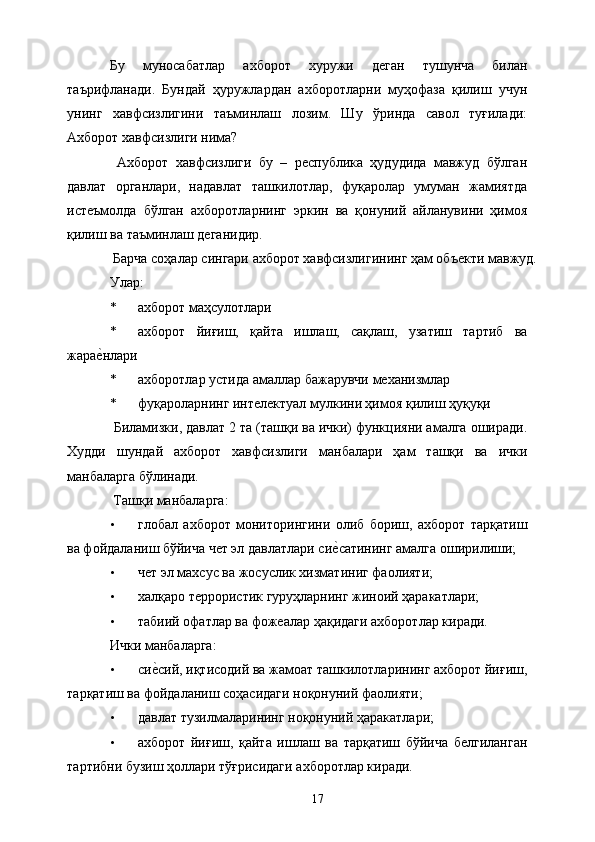 Бу   муносабатлар   ахборот   хуружи   деган   тушунча   билан
таърифланади.   Бундай   ҳуружлардан   ахборотларни   муҳофаза   қилиш   учун
унинг   хавфсизлигини   таъминлаш   лозим.   Шу   ўринда   савол   туғилади:
Ахборот хавфсизлиги нима? 
  Ахборот   хавфсизлиги   бу   –   республика   ҳудудида   мавжуд   бўлган
давлат   органлари,   надавлат   ташкилотлар,   фуқаролар   умуман   жамиятда
истеъмолда   бўлган   ахборотларнинг   эркин   ва   қонуний   айланувини   ҳимоя
қилиш ва таъминлаш деганидир. 
  Барча соҳалар сингари ахборот хавфсизлигининг ҳам объекти мавжуд. 
Улар: 
* ахборот маҳсулотлари 
* ахборот   йиғиш,   қайта   ишлаш,   сақлаш,   узатиш   тартиб   ва
жарае&нлари 
* ахборотлар устида амаллар бажарувчи механизмлар 
* фуқароларнинг интелектуал мулкини ҳимоя қилиш ҳуқуқи 
 Биламизки, давлат 2 та (ташқи ва ички) функцияни амалга оширади.
Худди   шундай   ахборот   хавфсизлиги   манбалари   ҳам   ташқи   ва   ички
манбаларга бўлинади. 
  Ташқи манбаларга: 
• глобал   ахборот   мониторингини   олиб   бориш,   ахборот   тарқатиш
ва фойдаланиш бўйича чет эл давлатлари си	
е&сатининг амалга оширилиши; 
• чет эл махсус ва жосуслик хизматиниг фаолияти; 
• халқаро террористик гуруҳларнинг жиноий ҳаракатлари; 
• табиий офатлар ва фожеалар ҳақидаги ахборотлар киради. 
Ички манбаларга: 
• си	
е&сий, иқтисодий ва жамоат ташкилотларининг ахборот йиғиш,
тарқатиш ва фойдаланиш соҳасидаги ноқонуний фаолияти; 
• давлат тузилмаларининг ноқонуний ҳаракатлари; 
• ахборот   йиғиш,   қайта   ишлаш   ва   тарқатиш   бўйича   белгиланган
тартибни бузиш ҳоллари тўғрисидаги ахборотлар киради. 
  17   