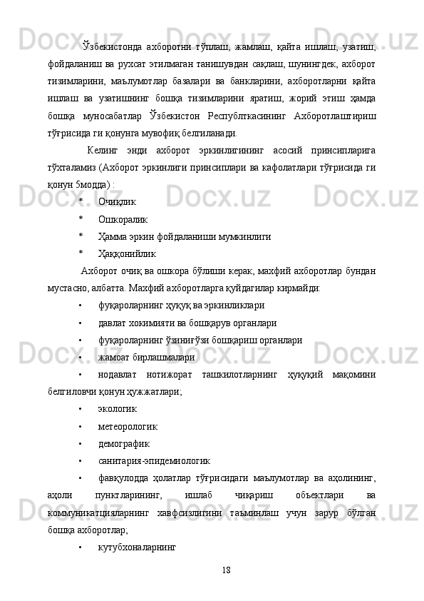   Ўзбекистонда   ахборотни   тўплаш,   жамлаш,   қайта   ишлаш,   узатиш,
фойдаланиш  ва  рухсат  этилмаган   танишувдан сақлаш,  шунингдек,  ахборот
тизимларини,   маълумотлар   базалари   ва   банкларини,   ахборотларни   қайта
ишлаш   ва   узатишнинг   бошқа   тизимларини   яратиш,   жорий   этиш   ҳамда
бошқа   муносабатлар   Ўзбекистон   Республткасининг   Ахборотлаштириш
тўғрисида ги қонунга мувофиқ белгиланади. 
  Келинг   энди   ахборот   эркинлигининг   асосий   принсипларига
тўхталамиз (Ахборот эркинлиги принсиплари ва кафолатлари тўғрисида  ги
қонун 5модда) : 
* Очиқлик 
* Ошкоралик 
* Ҳамма эркин фойдаланиши мумкинлиги 
* Ҳаққонийлик 
  Ахборот очиқ ва ошкора бўлиши керак, махфий ахборотлар бундан
мустасно, албатта. Махфий ахборотларга қуйдагилар кирмайди: 
• фуқароларнинг ҳуқуқ ва эркинликлари 
• давлат хокимияти ва бошқарув органлари 
• фуқароларнинг ўзиниғўзи бошқариш органлари 
• жамоат бирлашмалари 
• нодавлат   нотижорат   ташкилотларнинг   ҳуқуқий   мақомини
белгиловчи қонун ҳужжатлари; 
• экологик 
• метеорологик 
• демографик 
• санитария-эпидемиологик 
• фавқулодда   ҳолатлар   тўғрисидаги   маълумотлар   ва   аҳолининг,
аҳоли   пунктларининг,   ишлаб   чиқариш   объектлари   ва
коммуникатцияларнинг   хавфсизлигини   таъминлаш   учун   зарур   бўлган
бошқа ахборотлар; 
• кутубхоналарнинг 
  18   