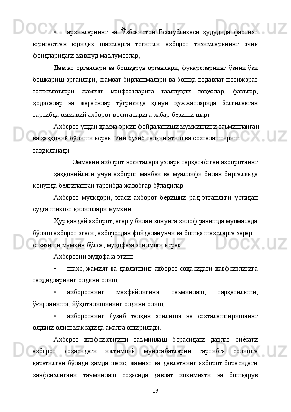 • архивларнинг   ва   Ўзбекистон   Республикаси   ҳудудида   фаолият
юритае&тган   юридик   шахсларга   тегишли   ахборот   тизимларининг   очиқ
фондларидаги мавжуд маълумотлар; 
Давлат органлари ва бошқарув органлари, фуқароларнинг ўзини ўзи
бошқариш органлари, жамоат бирлашмалари ва бошқа нодавлат нотижорат
ташкилотлари   жамият   манфаатларига   тааллуқли   воқеалар,   фактлар,
ҳодисалар   ва   жара	
е&нлар   тўғрисида   қонун   ҳужжатларида   белгиланган
тартибда оммавий ахборот воситаларига хабар бериши шарт. 
Ахборот ундан ҳамма эркин фойдаланиши мумкинлиги таъминланган 
ва ҳаққоний бўлиши керак. Уни бузиб талқин этиш ва сохталаштириш 
тақиқланади. 
Оммавий ахборот воситалари ўзлари тарқата	
е&тган ахборотнинг 
ҳаққонийлиги   учун   ахборот   манбаи   ва   муаллифи   билан   биргаликда
қонунда белгиланган тартибда жавобгар бўладилар. 
Ахборот   мулкдори,   эгаси   ахборот   беришни   рад   этганлиги   устидан
судга шикоят қилишлари мумкин. 
Ҳур қандай ахборот, агар у билан қонунга хилоф равишда муомалада 
бўлиш ахборот эгаси, ахборотдан фойдаланувчи ва бошқа шахсларга зарар 
етказиши мумкин бўлса, муҳофаза этилмоғи керак. 
Ахборотни муҳофаза этиш 
• шахс, жамият ва давлатнинг ахборот соҳасидаги  хавфсизлигига
таҳдидларнинг олдини олиш; 
• ахборотнинг   махфийлигини   таъминлаш,   тарқатилиши,
ўғирланиши, йўқотилишининг олдини олиш; 
• ахборотнинг   бузиб   талқин   этилиши   ва   сохталаштиришнинг
олдини олиш мақсадида амалга оширилади. 
Ахборот   хавфсизлигини   таъминлаш   борасидаги   давлат   си	
е&сати
ахборот   соҳасидаги   ижтимоий   муносабатларни   тартибга   солишга
қаратилган   бўлади   ҳамда   шахс,   жамият   ва   давлатнинг   ахборот   борасидаги
хавфсизлигини   таъминлаш   соҳасида   давлат   хокимияти   ва   бошқарув
  19