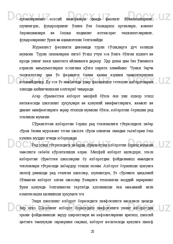 органларининг   асосий   вазифалари   ҳамда   фаолият   йўналишларини,
шунингдек,   фуқаролрнинг   ўзини   ўзи   бошқариш   органлари,   жамоат
бирлашмалари   ва   бошқа   нодавлат   нотижорат   ташкилотларнинг,
фуқароларнинг ўрин ва аҳамиятини белгилайди. 
Журналист   фаолияти   давомида   турли   тўсиқларга   дуч   келиши
мумкин.   Турли   синовларни   енгиб   ўтиш   учун   эса   ўзига   бўлган   ишонч   ва
ирода   унинг   икки   қанотига   айланмоғи   даркор.   Ҳар   доим   ҳам   биз   ўзимизга
керакли   маълумотларни   осонгина   қўлга   кирита   олмаймиз.   Чунки   барча
ташкилотлар   ҳам   ўз   фаолияти   билан   қалам   аҳлини   таништиришни
истамайдилар. Бу эса ўз навбатида улар фаолиятига тегишли ахборотларни
олишда қийинчиликни келтириб чиқаради. 
Агар   сўралае&тган   ахборот   махфий   бўлса  	е&ки   уни   ошкор   этиш
натижасида   шахснинг   ҳуқуқлари   ва   қонуний   манфаатларига,   жамият   ва
давлат манфаатларига зарар еткиши мумкин бўлса, ахборотни беришни рад
этилиши мумкин. 
Сўрала	
е&тган   ахборотни   бериш   рад   этилганлиги   тўғрисидаги   хабар
сўров  билан мурожаат  этган   шахсга  сўров  олинган  санадан   эътиборан  беш
кунлик муддат ичида юборилади. 
Рад этиш тўғрисидаги хабарда сўрала	
е&тган ахборотни бериш мумкин
эмаслиги   сабаби   кўрсатилиши   керак.   Махфий   ахборот   мулкдори,   эгаси
ахборотни   сўра	
е&тган   шахсларни   бу   ахборотдан   фойдаланиш   амалдаги
чекловлари   тўғрисида   хабардор   этиши   лозим.   Ахборот   берилиши   қонунга
хилоф   равишда   рад   этилган   шахслар,   шунингдек,   ўз   сўровига   ҳаққоний
бўлмаган   ахборот   олган   шахслар   ўзларига   етказилган   моддий   зарарнинг
ўрни   қонунда   белгиланган   тартибда   қопланиши  	
е&ки   маънавий   зи	е&н
компенсация қилиниши ҳуқуқига эга. 
Энди   шахснинг   ахборот   борасидаги   хавфсизлиги   масаласи   ҳақида
бир   оғиз.   Шахснинг   ахборот   борасидаги   хавфсизлиги   унинг   ахборотдан
эркин   фойдаланиши   зарур   шароитлари   ва   кафолатларини   яратиш,   шахсий
ҳа	
е&тига   тааллуқли   сирларини   сақлаш,   ахборот   воситасида   қонунга   хилоф
  20