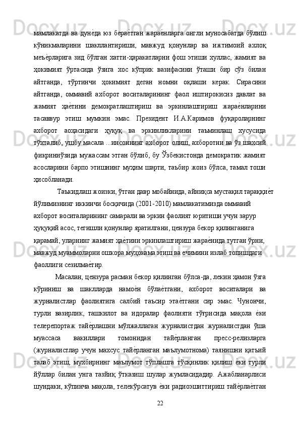 мамлакатда ва дуне&да юз бера	е&тган жара	е&нларга онгли муносабатда бўлиш
кўникмаларини   шакллантириши,   мавжуд   қонунлар   ва   ижтимоий   ахлоқ
меъ	
е&рларига   зид  бўлган   хатти-ҳаракатларни  фош  этиши  хуллас,   жамият   ва
ҳокимият   ўртасида   ўзига   хос   кўприк   вазифасини   ўташи   бир   сўз   билан
айтганда,   тўртинчи   ҳокимият   деган   номни   оқлаши   керак.   Сирасини
айтганда,   оммавий   ахборот   воситаларининг   фаол   иштирокисиз   давлат   ва
жамият   ҳа	
е&тини   демократлаштириш   ва   эркинлаштириш   жара	е&нларини
тасаввур   этиш   мумкин   эмас.   Президент   И.А.Каримов   фуқароларнинг
ахборот   аоҳасидаги   ҳуқуқ   ва   эркинликларини   таъминлаш   хусусида
тўхталиб, ушбу масала ...инсоннинг ахборот олиш, ахборотни ва ўз шахсий
фикриниўзида мужассам этган бўлиб, бу Ўзбекистонда демократик жамият
асосларини  барпо этишнинг  муҳим   шарти, таъбир   жоиз  бўлса,  тамал тоши
ҳисобланади. 
 Таъкидлаш жоизки, ўтган давр мобайнида, айниқса мустақил тараққи	
е&т
йўлимизнинг иккинчи босқичида (2001-2010) мамлакатимизда оммавий 
ахборот воситаларининг самарали ва эркин фаолият юритиши учун зарур 
ҳуқуқий асос, тегишли қонунлар яратилгани, цензура бекор қилинганига 
қарамай, уларнинг жамият ҳа	
е&тини эркинлаштириш жара	е&нида тутган ўрни, 
мавжуд муаммоларни ошкора муҳокама этиш ва ечимини излаб топишдаги 
фаоллиги сезилма	
е&тир. 
Масалан, цензура расман бекор қилинган бўлса-да, лекин ҳамон ўзга
кўриниш   ва   шаклларда   намо	
е&н   бўла	е&тгани,   ахборот   воситалари   ва
журналистлар   фаолиятига   салбий   таъсир   эта	
е&тгани   сир   эмас.   Чунончи,
турли   вазирлик,   ташкилот   ва   идоралар   фаолияти   тўғрисида   мақола  	
е&ки
телерепортаж   тай	
е&рлашни   мўлжаллаган   журналистдан   журналистдан   ўша
муассаса   вакиллари   томонидан   тай	
е&рланган   пресс-релизларга
(журналистлар   учун   махсус   тай	
е&рланган   маълумотнома)   таянишни   қатъий
талаб   этиш,   мухбирнинг   маълумот   тўплашга   тўсқинлик   қилиш  	
е&ки   турли
йўллар   билан   унга   тазйиқ   ўтказиш   шулар   жумласидадир.   Ажабланарлиси
шундаки, кўпинча мақола, телекўрсатув 	
е&ки радиоэшиттириш тай	е&рла	е&тган
  22