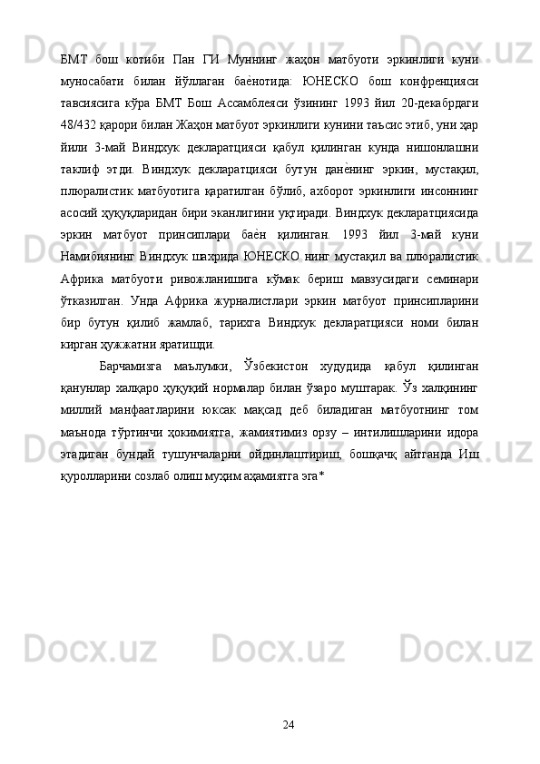 БМТ   бош   котиби   Пан   ГИ   Муннинг   жаҳон   матбуоти   эркинлиги   куни
муносабати   билан   йўллаган   бае&нотида:   ЮНЕСКО   бош   конфренцияси
тавсиясига   кўра   БМТ   Бош   Ассамблеяси   ўзининг   1993   йил   20-декабрдаги
48/432 қарори билан Жаҳон матбуот эркинлиги кунини таъсис этиб, уни ҳар
йили   3-май   Виндхук   декларатцияси   қабул   қилинган   кунда   нишонлашни
таклиф   этди.   Виндхук   декларатцияси   бутун   дан	
е&нинг   эркин,   мустақил,
плюралистик   матбуотига   қаратилган   бўлиб,   ахборот   эркинлиги   инсоннинг
асосий ҳуқуқларидан бири эканлигини уқтиради. Виндхук декларатциясида
эркин   матбуот   принсиплари   ба	
е&н   қилинган.   1993   йил   3-май   куни
Намибиянинг   Виндхук   шахрида   ЮНЕСКО   нинг   мустақил   ва   плюралистик
Африка   матбуоти   ривожланишига   кўмак   бериш   мавзусидаги   семинари
ўтказилган.   Унда   Африка   журналистлари   эркин   матбуот   принсипларини
бир   бутун   қилиб   жамлаб,   тарихга   Виндхук   декларатцияси   номи   билан
кирган ҳужжатни яратишди. 
Барчамизга   маълумки,   Ўзбекистон   худудида   қабул   қилинган
қанунлар   халқаро   ҳуқуқий   нормалар   билан   ўзаро   муштарак.   Ўз   халқининг
миллий   манфаатларини   юксак   мақсад   деб   биладиган   матбуотнинг   том
маънода   тўртинчи   ҳокимиятга,   жамиятимиз   орзу   –   интилишларини   идора
этадиган   бундай   тушунчаларни   ойдинлаштириш,   бошқачқ   айтганда   Иш
қуролларини созлаб олиш муҳим аҳамиятга эга* 
 
 
 
 
 
 
 
  24   