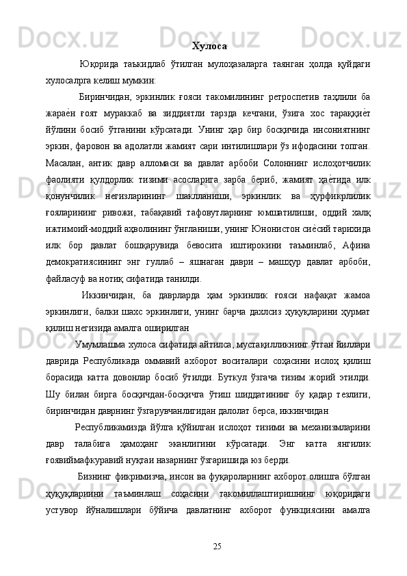 Хулоса 
  Юқорида   таъкидлаб   ўтилган   мулоҳазаларга   таянган   ҳолда   қуйдаги
хулосалрга келиш мумкин: 
  Биринчидан,   эркинлик   ғояси   такомилининг   ретроспетив   таҳлили   ба
жарае&н   ғоят   мураккаб   ва   зиддиятли   тарзда   кечгани,   ўзига   хос   тараққи	е&т
йўлини   босиб   ўтганини   кўрсатади.   Унинг   ҳар   бир   босқичида   инсониятнинг
эркин, фаровон ва адолатли жамият сари интилишлари ўз ифодасини топган.
Масалан,   антик   давр   алломаси   ва   давлат   арбоби   Солоннинг   ислоҳотчилик
фаолияти   қулдорлик   тизими   асосларига   зарба   бериб,   жамият   ҳа	
е&тида   илк
қонунчилик   негизларининг   шаклланиши,   эркинлик   ва   ҳурфикрлилик
ғояларининг   ривожи,   табақавий   тафовутларнинг   юмшатилиши,   оддий   халқ
ижтимоий-моддий аҳволининг ўнгланиши, унинг Юнонистон си	
е&сий тарихида
илк   бор   давлат   бошқарувида   бевосита   иштирокини   таъминлаб,   Афина
демократиясининг   энг   гуллаб   –   яшнаган   даври   –   машҳур   давлат   арбоби,
файласуф ва нотиқ сифатида танилди. 
  Иккинчидан,   ба   даврларда   ҳам   эркинлик   ғояси   нафақат   жамоа
эркинлиги,   балки   шахс   эркинлиги,   унинг   барча   дахлсиз   ҳуқуқларини   ҳурмат
қилиш негизида амалга оширилган 
Умумлашма хулоса сифатида айтилса, мустақилликнинг ўтган йиллари
даврида   Республикада   оммавий   ахборот   воситалари   соҳасини   ислоҳ   қилиш
борасида   катта   довонлар   босиб   ўтилди.   Буткул   ўзгача   тизим   жорий   этилди.
Шу   билан   бирга   босқичдан-босқичга   ўтиш   шиддатининг   бу   қадар   тезлиги,
биринчидан даврнинг ўзгарувчанлигидан далолат берса, иккинчидан 
Республикамизда   йўлга   қўйилган   ислоҳот   тизими   ва   механизмларини
давр   талабига   ҳамоҳанг   эканлигини   кўрсатади.   Энг   катта   янгилик
ғоявиймафкуравий нуқтаи назарнинг ўзгаришида юз берди. 
 Бизнинг фикримизча, инсон ва фуқароларнинг ахборот олишга бўлган
ҳуқуқлариини   таъминлаш   соҳасини   такомиллаштиришнинг   юқоридаги
устувор   йўналишлари   бўйича   давлатнинг   ахборот   функциясини   амалга
  25   