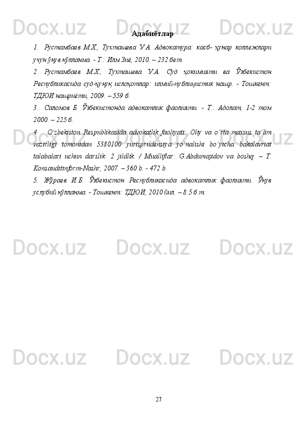 Адабиётлар
1. Рустамбаев   М.Х.,   Тухташева   У.А.   Адвокатура:   касб-   ҳунар   коллежлари
учун ўқув қўлланма. - Т.: Илм Зиё, 2010. – 232 бет. 
2. Рустамбаев   М.Х.,   Тухташева   У.А.   Суд   ҳокимияти   ва   Ўзбекистон
Республикасида   суд-ҳуқуқ   ислоҳотлар:   илмий-публицистик   нашр.   -   Тошкент:
ТДЮИ нашриёти, 2009. – 559 б.  
3. Саломов   Б.   Ўзбекистонда   адвокатлик   фаолияти.   -   Т.:   Адолат,   1-2   том
2000. – 225 б.
4.   O’ zbekiston   Respublikasida   advokatlik   faoliyati:   Оliy   vа   o’rtа   mаxsus   tа’lim
vаzirligi   tomonidan   5380100   yurisprudensiya   yo’nalishi   bo’yicha   bakalavriat
tаlаbаlаri   uchun   dаrslik:   2   jildlik.   /   Mualliflar:   G.Abdumajidov   va   boshq.   –   T.
Konsauditinform-Nashr, 2007. – 360 b. - 472 b.
5. Жўраев   И.Б.   Ўзбекистон   Республикасида   адвокатлик   фаолияти.   Ўқув
услубий қўлланма. - Тошкент: ТДЮИ, 2010 йил. – 8.5 б.т.
 
 
 
 
  27   