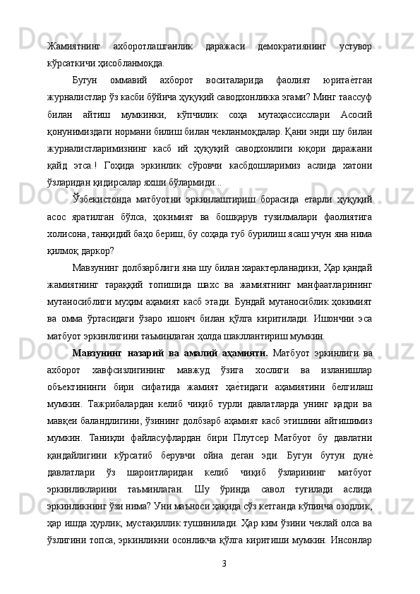 Жамиятнинг   ахборотлашганлик   даражаси   демократиянинг   устувор
кўрсаткичи ҳисобланмоқда. 
Бугун   оммавий   ахборот   воситаларида   фаолият   юритае&тган
журналистлар ўз касби бўйича ҳуқуқий саводхонликка эгами? Минг таассуф
билан   айтиш   мумкинки,   кўпчилик   соҳа   мутаҳассисслари   Асосий
қонунимиздаги нормани билиш билан чекланмоқдалар. Қани энди шу билан
журналистларимизнинг   касб   ий   ҳуқуқий   саводхонлиги   юқори   даражани
қайд   этса.!   Гоҳида   эркинлик   сўровчи   касбдошларимиз   аслида   хатони
ўзларидан қидирсалар яхши бўлармиди... 
Ўзбекистонда   матбуотни   эркинлаштириш   борасида   етарли   ҳуқуқий
асос   яратилган   бўлса,   ҳокимият   ва   бошқарув   тузилмалари   фаолиятига
холисона, танқидий баҳо бериш, бу соҳада туб бурилиш ясаш учун яна нима
қилмоқ даркор? 
Мавзунинг долбзарблиги яна шу билан характерланадики, Ҳар қандай
жамиятнинг   тараққий   топишида   шахс   ва   жамиятнинг   манфаатларининг
мутаносиблиги  муҳим  аҳамият касб этади. Бундай мутаносиблик ҳокимият
ва   омма   ўртасидаги   ўзаро   ишонч   билан   қўлга   киритилади.   Ишончни   эса
матбуот эркинлигини таъминлаган ҳолда шакллантириш мумкин. 
Мавзунинг   назарий   ва   амалий   аҳамияти.   Матбуот   эркинлиги   ва
ахборот   хавфсизлигининг   мавжуд   ўзига   хослиги   ва   изланишлар
объектининги   бири   сифатида   жамият   ҳа	
е&тидаги   аҳамиятини   белгилаш
мумкин.   Тажрибалардан   келиб   чиқиб   турли   давлатларда   унинг   қадри   ва
мавқеи баландлигини, ўзининг долбзарб аҳамият касб этишини айтишимиз
мумкин.   Таниқли   файласуфлардан   бири   Плутсер   Матбуот   бу   давлатни
қандайлигини   кўрсатиб   берувчи   ойна   деган   эди.   Бугун   бутун   дун	
е&
давлатлари   ўз   шароитларидан   келиб   чиқиб   ўзларининг   матбуот
эркинликларини   таъминлаган.   Шу   ўринда   савол   туғилади   аслида
эркинликнинг ўзи нима? Уни маъноси ҳақида сўз кетганда кўпинча озодлик,
ҳар ишда ҳурлик, мустақиллик тушинилади. Ҳар ким ўзини чеклай олса ва
ўзлигини топса, эркинликни осонликча қўлга киритиши мумкин. Инсонлар
  3   