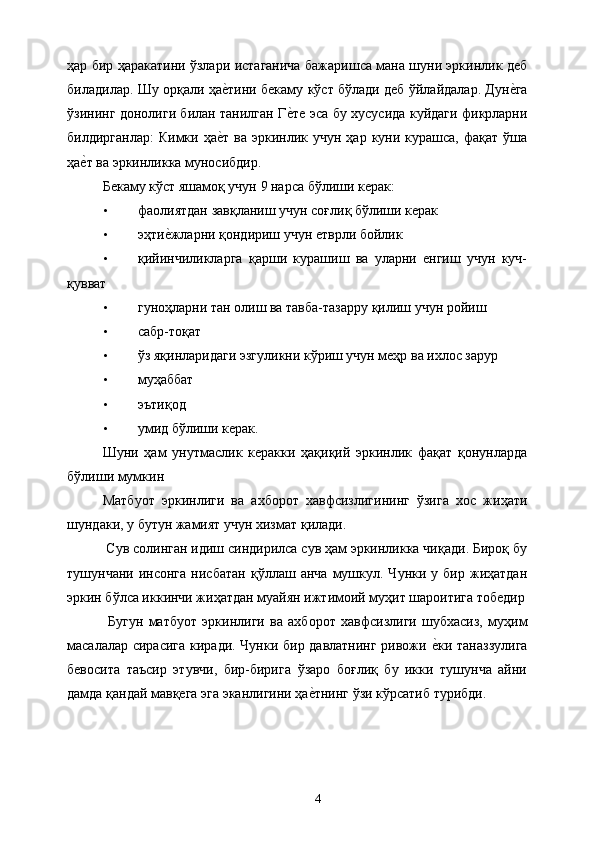 ҳар бир ҳаракатини ўзлари истаганича бажаришса мана шуни эркинлик деб
биладилар. Шу орқали ҳае&тини бекаму кўст бўлади деб ўйлайдалар. Дун	е&га
ўзининг донолиги билан танилган Г	
е&те эса бу хусусида куйдаги фикрларни
билдирганлар:   Кимки ҳа	
е&т  ва  эркинлик учун  ҳар  куни  курашса,  фақат  ўша
ҳа	
е&т ва эркинликка муносибдир. 
Бекаму кўст яшамоқ учун 9 нарса бўлиши керак: 
• фаолиятдан завқланиш учун соғлиқ бўлиши керак 
• эҳти	
е&жларни қондириш учун етврли бойлик 
• қийинчиликларга   қарши   курашиш   ва   уларни   енгиш   учун   куч-
қувват 
• гуноҳларни тан олиш ва тавба-тазарру қилиш учун ройиш 
• сабр-тоқат 
• ўз яқинларидаги эзгуликни кўриш учун меҳр ва ихлос зарур 
• муҳаббат 
• эътиқод 
• умид бўлиши керак. 
Шуни   ҳам   унутмаслик   керакки   ҳақиқий   эркинлик   фақат   қонунларда
бўлиши мумкин 
Матбуот   эркинлиги   ва   ахборот   хавфсизлигининг   ўзига   хос   жиҳати
шундаки, у бутун жамият учун хизмат қилади. 
 Сув солинган идиш синдирилса сув ҳам эркинликка чиқади. Бироқ бу
тушунчани   инсонга   нисбатан   қўллаш   анча   мушкул.   Чунки  у   бир  жиҳатдан
эркин бўлса иккинчи жиҳатдан муайян ижтимоий муҳит шароитига тобедир
  Бугун   матбуот   эркинлиги   ва   ахборот   хавфсизлиги   шубхасиз,   муҳим
масалалар сирасига киради. Чунки бир давлатнинг ривожи 	
е&ки таназзулига
бевосита   таъсир   этувчи,   бир-бирига   ўзаро   боғлиқ   бу   икки   тушунча   айни
дамда қандай мавқега эга эканлигини ҳа	
е&тнинг ўзи кўрсатиб турибди. 
 
 
  4