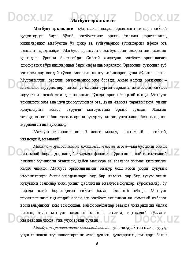 Матбуот эркинлиги
Матбуот   эркинлиги   – сўз,   шахс,   виждон   эркинлиги   сингари   сие&сий
ҳуқуқлардан   бири   бўлиб,   матбуотнинг   эркин   фаолият   юритишини,
кишиларнинг   матбуотда   ўз   фикр   ва   туйғуларини   тўсиқларсиз   ифода   эта
олишни   ифодалайди.   Матбуот   эркинлиги   матбуотнинг   моҳиятини,   жамият
ҳа	
е&тидаги   ўрнини   белгилайди.   Си	е&сий   жиҳатдан   матбуот   эркинлигига
демократия кўринишларидан бири сифатида қаралади. Эркинлик сўзининг туб
маъноси   ҳар   қандай   тўсиқ,   монелик   ва   шу   кабилардан   ҳоли   бўлиши   керак.
Мустақиллик,   озодлик   маъноларини   ҳам   беради.   Аммо   аслида   эркинлик   –
англанган   заруриятдир:   инсон   ўз   олдида   турган   тарихий,   иқтисодий,   си	
е&сий
заруратни   англаб   етгандагина   эркин   бўлади,   эркин   фикрлай   олади.   Матбуот
эркинлиги   ҳам   ана   шундай   хусусиятга   эга,   яъни   жамият   тараққи	
е&тига,   унинг
қонунларига   жавоб   берувчи   матбуотгина   эркин   бўлади.   Жамият
тараққи	
е&тининг бош масалаларини чуқур тушинган, унга жавоб бера оладиган
журналистгина эркиндир. 
Матбуот   эркинлигининг   3   асоси   мавжуд:   ижтимоий   –   си	
е&сий,
иқтисодий, маънавий. 
Матбуот   эркинлигининг   ижтимоий-сиёсий   асоси —матбуотнинг   қайси
ижтимоий   борлиқда,   қандай   тузумда   фаолият   кўрсатиши,   қайси   ижтимоий
онгнинг   кўриниши   эканлиги,   қайси   мафкура   ва   ғояларга   хизмат   қилишидан
келиб   чиқади.   Матбуот   эркинлигининг   мазкур   бош   асоси   унинг   ҳуқуқий
имкониятлари   билан   ифодаланади:   ҳар   бир   жамият,   ҳар   бир   тузум   унинг
ҳуқуқини   белгилар   экан,   унинг   фаолиятни   маълум   қонунлар,   кўрсатмалар,   бу
борада   олиб   бориладиган   си	
е&сат   балан   белгилаб   қўяди.   Матбуот
эркинлигининг   иқтисодий   асоси   эса   матбуот   нашрлари   ва   оммавий   ахборот
воситаларининг   ким   томонидан,   қайси   маблағлар   эвазига   чиқарилиши   билан
боғлиқ,   яъни   матбуот   кимнинг   маблағи   эвазига,   иқтисодий   қўллаши
натижасида чиқса, ўша учун эркин бўлади 
Матбуот эркинлигининг маънавий асоси  – уни чиқара	
е&тган шахс, гуруҳ,
унда   ишловчи   журналистларнинг   ички   дун	
е&си,   дун	е&қараши,   эътиқоди   балан
  6   