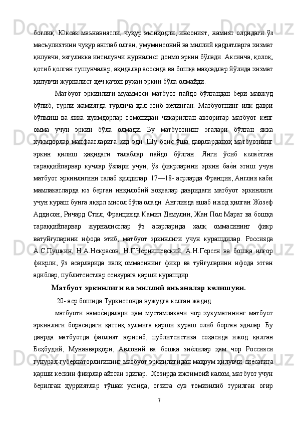 боғлиқ.   Юксак  маънавиятли,   чуқур  эътиқодли,   инсоният,   жамият   олдидаги   ўз
масъулиятини чуқур англаб олган, умуминсоний ва миллий қадрятларга хизмат
қилувчи, эзгуликка интилувчи журналист доимо эркин бўлади. Аксинча, қолоқ,
қотиб қолган тушунчалар, ақидалар асосида ва бошқа мақсадлар йўлида хизмат
қилувчи журналист ҳеч қачон руҳан эркин бўла олмайди. 
Матбуот   эркинлиги   муаммоси   матбуот   пайдо   бўлгандан   бери   мавжуд
бўлиб,   турли   жамиятда   турлича   ҳал   этиб   келинган.   Матбуотнинг   илк   даври
бўлмиш   ва   якка   хукмдорлар   томонидан   чиқарилган   авторитар   матбуот   кенг
омма   учун   эркин   бўла   олмади.   Бу   матбуотнинг   эгалари   бўлган   якка
хукмдорлар   манфаатларига   зид   эди.   Шу   боис   ўша   даврларданоқ   матбуотнинг
эркин   қилиш   ҳақидаги   талаблар   пайдо   бўлган.   Янги   ўсиб   келае&тган
тараққийпарвар   кучлар   ўзлари   учун,   ўз   фикрларини   эркин   ба	
е&н   этиш   учун
матбуот эркинлигини талаб қилдилар. 17—18- асрларда Франция, Англия каби
мамлакатларда   юз   берган   инқилобий   воқеалар   давридаги   матбуот   эркинлиги
учун кураш бунга яққол мисол бўла олади. Англияда яшаб ижод қилган Жозеф
Аддисон, Ричард Стил, Францияда Камил Демулин, Жан Пол Марат ва бошқа
тараққийпарвар   журналистлар   ўз   асарларида   халқ   оммасининг   фикр
ватуйғуларини   ифода   этиб,   матбуот   эркинлиги   учун   курашдилар.   Россияда
А.С.Пушкин,   Н.А.Некрасов,   Н.Г.Чернишевский,   А.Н.Герсен   ва   бошқа   илғор
фикрли,   ўз   асарларида   халқ   оммасининг   фикр   ва   туйғуларини   ифода   этган
адиблар, публитсистлар сензурага қарши курашдир. 
Матбуот эркинлиги ва миллий анъаналар келишуви.
 20- аср бошида Туркистонда вужудга келган жадид 
матбуоти   намо	
е&ндалари   ҳам   мустамлакачи   чор   хукуматининг   матбуот
эркинлиги   борасидаги   қаттиқ   зулмига   қарши   кураш   олиб   борган   эдилар.   Бу
даврда   матбуотда   фаолият   юритиб,   публитсистика   соҳасида   ижод   қилган
Беҳбудий,   Мунaвварқори,   Авлоний   ва   бошқа   зи	
е&лилар   ҳам   чор   Россияси
гунурал-губернаторлигининг матбуот эркинлигидан маҳрум қилувчи си	
е&сатига
қарши кескин фикрлар айтган эдилар.  Ҳозирда ижтимоий калом, матбуот учун
берилган   ҳурриятлар   тўшак   устида,   оғзига   сув   томизилиб   турилган   оғир
  7