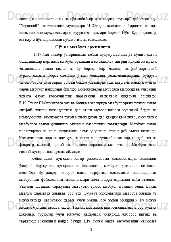 хастадек   эканини   тилсиз   ва   кўр   табиблар   ҳам   тасдиқ   этурлар ”   деб   ёзган   эди
“Тара ққий ”   газетасининг   му ҳаррири   И.Обидов   газетанинг   биринчи   сонида
босилган   Биз   мусулмонларни   ҳурриятда   ҳақлари   борми?   Йўқ!   Қариндошлар,
юз марта йўқ сарлавҳали публистистик мақоласида. 
Сўз ва матбуот эркинлиги
  1917 -йил   октабр   ўзгаришидан   кейин   хукумронликни   ўз   қўлига   олган
болшевиклар партияси матбуот эркинлиги масаласига синфий нуқтаи назардан
е&ндашишни   эълон   қилди   ва   бу   борада   бир  	е&қлама,   синфий-партиявий
зўравонликдан   иборат   си	
е&сатни   ўтказа   бошлади.   Болшевликларнинг   буйруғи
билан Россия унга қарам бўлган бошқа ўлкаларда ўша давргача мавжуд бўлган
барча матбуот нашрлари 
е&пилди. Босмахоналар мусодара қилинди ва уларнинг
ўрнига   фақат   коммунистик   партиянинг   нашрлари   чиқарила   бошлади.
В.И.Ленин Г.Мясниковга хат ва бошқа асарларида матбуот эркинлигини фақат
синфий   ну қтаи   назардангина   ҳал   этиш   мумкинлигини   кўрсатиб   берди   ва
коммунистик таълимотга тўғри келмайдиган ҳар қандай қарашлар, фикрларни
матбуотда   эълон   қилиниши   мумкин   эмаслигини   таъкидлади.   Матбуот   фақат
пролетврлар   ва   кенг   меҳнаткаш   омма   учунгина   эркин   деб   эълон   қилинди.
Коммунистик   партиянинг   ҳар   си	
е&сатга   мос   тушмайдиган   ҳар   қандай   ғоя   ва
фикрлар,   миллий,   диний   ва   бошқача   қарашлар   ман   этилди.   Матбуот   якка
ғоявий хукмронлик қулига айланди. 
Кейинчалик,   дун	
е&даги   қатор   ривожланган   мамлакатларда   хокимият
ўзгариб,   буржуазия   ҳукмронлиги   бошлангач,   матбуот   эркинлиги   нисбатан
кенгайди.   Бу   даврда   ахборот   олиш,   тарфатиш   яхшиланди,   кишиларнинг
матбуотдан   фойдаланиш   имкониятлари   анча   юқори   даражани   қайд   этмоқда.
Умуман   олганда,   баржуазия   матбуоти   эркин   матбуот   номини   олди.   Бунда
маълум   даражада   ҳақиқат   бор   эди.   Буржуа   хукуматлари   матбуот   ҳақида   ўз
қонунларида   матбуотни   ҳамма   учун   эркин,   деб   эълон   қилдилар.   Бу   қонун
қисман   бўлсада   амалга   ошди.   Иқтисодий   жиҳатдан   имкониятлари   бор   бўлган
шахслар,   гуруҳлар   учун   матбуот   нашрлари   чиқариш,   ахборот   йиғиш   ва
тарқатиш   эркинлиги   пайдо   бўлди.   Шу   билан   бирга   матбуотнинг   сармояга
  8   