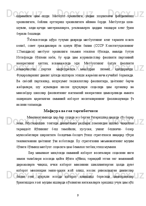қарамлиги   ҳам   ошди.   Матбуот   эркинлиги,   ундан   хоҳлаганча   фойдаланиш
эркинлигига,   бойлик   орттириш   эркинлигига   айлана   борди.   Матбуотда   шов-
шувли,   олди-қочди   материалларга,   рекламалрга   ҳаддан   ташқари   кенг   ўрин
берила бошлади. 
Ўзбекистонда   шўро   тузуми   даврида   матбуотнинг   кенг   тармоғи   юзага
келиб,   совет   гражданлари   га   қонун   йўли   билан   (СССР   Конституцисининг
125моддаси)   матбуот   эркинлиги   таъмин   этилган   бўлсада,   амалда   бутун
Иттифоқда   бўлгани   каби,   бу   ерда   ҳам   журналистлар   фаолияти   партиявий
назоратнинг   қаттиқ   исканжасида   эди.   Матбуотнинг   бутун   фаолияти
коммунистик   партия   мафкурасига   мажбуран   хизмат   қилдирилди.
Фуқароларнинг давлат ҳе&тида иштирок этиши жара	е&ни анча кучайиб бормоқда.
Ва   си	
е&сий   партиялар,   ноҳукумат   ташкилотлар   фаолиятида,   ҳа	е&тнинг   барча
жабҳалари,   шу   жумладан   инсон   ҳуқуқлари   соҳасида   ҳам   органлар   ва
мансабдор   шахслар   фаолиятиниг   ижтимоий   назоратини   ҳамкорликда   амалга
оширишга   қаратилган   оммавий   ахборот   воситаларининг   фаоллашувида   ўз
аксини топмоқда. 
Мафкура ва ғоя тарғиботчиси
Мамлакатимизда ҳар бир соҳада юз берган ўзгаришлар ҳақида сўз борар
экан,   Мустақиллик   тонгида   давлатимиз   раҳбари   томонидан   ишлаб   чиқилган
тараққи	
е&т   йўлининг   беш   тамойили,   хусусан,   унинг   бешинчи-   бозор
муносабатлари   шароитига   босқичма-босқич   ўтиш   стратегияси   нақадар   тўғри
танланганини   ҳа	
е&тнинг   ўзи   исботлади.   Бу   стратегияни   маънавиятнинг   муҳим
бўлаги бўлмиш матбуот соҳасига ҳам бемалол татбиқ этиш мумкин. 
  Бир   мамлакат   миқ	
е&сида   оммавий   ахборот   воситалари   соҳасини   янги
замон   талаблари   асосида   қайта   йўлга   қўйиш,   тараққий   этган   энг   замонавий
даражаларга   чиқиш,   ички   ахборот   маконини   шакллантирган   ҳолда   дун	
е&
ахборот   маконидан   эмин-эркин   жой   олиш,   юксак   ривожланган   давлатлар
билан   тенг   ҳуқуқли   асосда   ахборот   алмашиш   борасида   ҳамкорликлар
ўрнатишдек ғоят муҳим ишларда кўзланган натижаларга эришиш учун ҳам кўп
  9