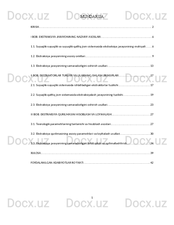 MUNDARIJA
KIRISH .............................................................................................................................................. 2
I BOB. EKSTRAKSIYA JARAYONINING NAZARIY ASOSLARI ................................................................ 6
1.1. Suyuqlik-suyuqlik va suyuqlik-qattiq jism sistemasida ekstraksiya jarayonining mohiyati ....... 6
1.2. Ekstraksiya jarayonining asosiy omillari ................................................................................... 9
1.3. Ekstraksiya jarayonining samaradorligini oshirish usullari ..................................................... 13
II BOB. EKSTRAKTORLAR TURLARI VA ULARNING ISHLASH PRINSIPLARI ....................................... 17
2.1. Suyuqlik-suyuqlik sistemasida ishlatiladigan ekstraktorlar tuzilishi ........................................ 17
2.2. Suyuqlik-qattiq jism sistemasida ekstraksiyalash jarayonining tuzilishi .................................. 19
2.3. Ekstraksiya jarayonining samaradorligini oshirish usullari ..................................................... 23
III BOB. EKSTRAKSIYA QURILMASINI HISOBLASH VA LOYIHALASH ................................................ 27
3.1. Texnologik parametrlarning tanlanishi va hisoblash asoslari ................................................. 27
3.2. Ekstraksiya qurilmasining asosiy parametrlari va loyihalash usullari ...................................... 30
3.3. Ekstraksiya jarayonining samaradorligini tahlil qilish va optimallashtirish ............................. 34
XULOSA ......................................................................................................................................... 39
FOYDALANILGAN ADABIYOTLAR RO’YXATI ................................................................................... 42
1 
