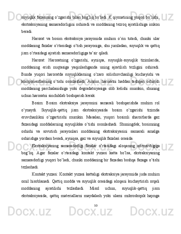 suyuqlik fazasining o’zgarishi bilan bog’liq bo’ladi. K qiymatining yuqori bo’lishi,
ekstraksiyaning samaradorligini oshiradi  va moddaning tezroq ajratilishiga imkon
beradi.
Harorat   va   bosim   ekstraksiya   jarayonida   muhim   o’rin   tutadi,   chunki   ular
moddaning fazalar  o’rtasidagi  o’tish jarayoniga, shu  jumladan,  suyuqlik va qattiq
jism o’rtasidagi ajratish samaradorligiga ta’sir qiladi.
Harorat:   Haroratning   o’zgarishi,   ayniqsa,   suyuqlik-suyuqlik   tizimlarida,
moddaning   erish   nuqtasiga   yaqinlashganda   uning   ajratilish   tezligini   oshiradi.
Bunda   yuqori   haroratda   suyuqliklarning   o’zaro   solishuvchanligi   kuchayishi   va
komponentlarning   o’tishi   osonlashadi.   Ammo,   haroratni   haddan   tashqari   oshirish
moddaning   parchalanishiga   yoki   degradatsiyasiga   olib   kelishi   mumkin,   shuning
uchun haroratni sinchiklab boshqarish kerak.
Bosim:   Bosim   ekstraksiya   jarayonini   samarali   boshqarishda   muhim   rol
o’ynaydi.   Suyuqlik-qattiq   jism   ekstraksiyasida   bosim   o’zgarishi   tizimda
eruvchanlikni   o’zgartirishi   mumkin.   Masalan,   yuqori   bosimli   sharoitlarda   gaz
fazasidagi   moddalarning   suyuqlikka   o’tishi   osonlashadi.   Shuningdek,   bosimning
oshishi   va   sovutish   jarayonlari   moddaning   ekstraksiyasini   samarali   amalga
oshirishga yordam beradi, ayniqsa, gaz va suyuqlik fazalari orasida.
Ekstraksiyaning   samaradorligi   fazalar   o’rtasidagi   aloqaning   intensivligiga
bog’liq.   Agar   fazalar   o’rtasidagi   kontakt   yuzasi   katta   bo’lsa,   ekstraksiyaning
samaradorligi yuqori bo’ladi, chunki moddaning bir fazadan boshqa fazaga o’tishi
tezlashadi.
Kontakt yuzasi: Kontakt yuzasi kattaligi ekstraksiya jarayonida juda muhim
omil   hisoblanadi.  Qattiq  modda  va  suyuqlik   orasidagi   aloqani  kuchaytirish  orqali
moddaning   ajratilishi   tezlashadi.   Misol   uchun,   suyuqlik-qattiq   jism
ekstraksiyasida,   qattiq   materiallarni   maydalash   yoki   ularni   mikroskopik   hajmga
10 