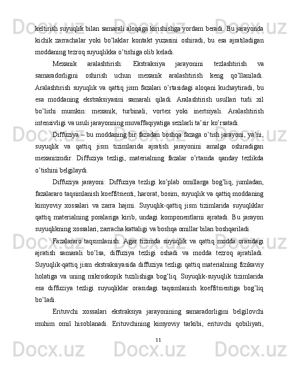 keltirish suyuqlik bilan samarali aloqaga kirishishga yordam beradi. Bu jarayonda
kichik   zarrachalar   yoki   bo’laklar   kontakt   yuzasini   oshiradi,   bu   esa   ajratiladigan
moddaning tezroq suyuqlikka o’tishiga olib keladi.
Mexanik   aralashtirish:   Ekstraksiya   jarayonini   tezlashtirish   va
samaradorligini   oshirish   uchun   mexanik   aralashtirish   keng   qo’llaniladi.
Aralashtirish   suyuqlik   va   qattiq   jism   fazalari   o’rtasidagi   aloqani   kuchaytiradi,   bu
esa   moddaning   ekstraksiyasini   samarali   qiladi.   Aralashtirish   usullari   turli   xil
bo’lishi   mumkin:   mexanik,   turbinali,   vortex   yoki   inertsiyali.   Aralashtirish
intensivligi va usuli jarayonning muvaffaqiyatiga sezilarli ta’sir ko’rsatadi.
Diffuziya – bu moddaning bir fazadan boshqa fazaga o’tish jarayoni, ya’ni,
suyuqlik   va   qattiq   jism   tizimlarida   ajratish   jarayonini   amalga   oshiradigan
mexanizmdir.   Diffuziya   tezligi,   materialning   fazalar   o’rtasida   qanday   tezlikda
o’tishini belgilaydi.
Diffuziya   jarayoni:   Diffuziya   tezligi   ko’plab   omillarga   bog’liq,   jumladan,
fazalararo taqsimlanish koeffitsienti, harorat, bosim, suyuqlik va qattiq moddaning
kimyoviy   xossalari   va   zarra   hajmi.   Suyuqlik-qattiq   jism   tizimlarida   suyuqliklar
qattiq   materialning   poralariga   kirib,   undagi   komponentlarni   ajratadi.   Bu   jarayon
suyuqlikning xossalari, zarracha kattaligi va boshqa omillar bilan boshqariladi.
Fazalararo   taqsimlanish:   Agar   tizimda   suyuqlik   va   qattiq   modda   orasidagi
ajratish   samarali   bo’lsa,   diffuziya   tezligi   oshadi   va   modda   tezroq   ajratiladi.
Suyuqlik-qattiq jism  ekstraksiyasida  diffuziya tezligi qattiq materialning fizikaviy
holatiga   va   uning   mikroskopik   tuzilishiga   bog’liq.   Suyuqlik-suyuqlik   tizimlarida
esa   diffuziya   tezligi   suyuqliklar   orasidagi   taqsimlanish   koeffitsientiga   bog’liq
bo’ladi.
Erituvchi   xossalari   ekstraksiya   jarayonining   samaradorligini   belgilovchi
muhim   omil   hisoblanadi.   Erituvchining   kimyoviy   tarkibi,   erituvchi   qobiliyati,
11 