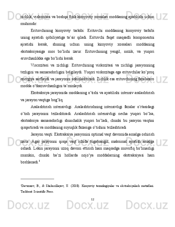zichlik, viskozitasi va boshqa fizik-kimyoviy xossalari moddaning ajratilishi uchun
muhimdir.
Erituvchining   kimyoviy   tarkibi:   Erituvchi   moddaning   kimyoviy   tarkibi
uning   ajratish   qobiliyatiga   ta’sir   qiladi.   Erituvchi   faqat   maqsadli   komponentni
ajratishi   kerak,   shuning   uchun   uning   kimyoviy   xossalari   moddaning
ekstraksiyasiga   mos   bo’lishi   zarur.   Erituvchining   yengil,   nozik,   va   yuqori
eruvchanlikka ega bo’lishi kerak.
Viscozitasi   va   zichligi:   Erituvchining   viskozitasi   va   zichligi   jarayonning
tezligini va samaradorligini belgilaydi. Yuqori viskozitaga ega erituvchilar ko’proq
energiya sarflaydi va jarayonni sekinlashtiradi. Zichlik esa erituvchining fazalararo
modda o’tkazuvchanligini ta’minlaydi.
Ekstraksiya jarayonida moddaning o’tishi va ajratilishi intensiv aralashtirish
va jarayon vaqtiga bog’liq.
Aralashtirish   intensivligi:   Aralashtirishning   intensivligi   fazalar   o’rtasidagi
o’tish   jarayonini   tezlashtiradi.   Aralashtirish   intensivligi   necha   yuqori   bo’lsa,
ekstraksiya   samaradorligi   shunchalik   yuqori   bo’ladi,   chunki   bu   jarayon   vaqtini
qisqartiradi va moddaning suyuqlik fazasiga o’tishini tezlashtiradi
Jarayon vaqti: Ekstraksiya jarayonini optimal vaqt davomida amalga oshirish
zarur.   Agar   jarayonni   qisqa   vaqt   ichida   tugatsangiz,   maksimal   ajratish   amalga
oshadi.   Lekin   jarayonni   uzoq   davom   ettirish   ham   maqsadga   muvofiq   bo’lmasligi
mumkin,   chunki   ba’zi   hollarda   nojo’ya   moddalarning   ekstraksiyasi   ham
boshlanadi. 3
3
Davronov,   B.,   &   Shukurillayev,   U.   (2018).   Kimyoviy   texnologiyalar   va   ekstraksiyalash   metodlari.
Tashkent: Scientific Press.
12 
