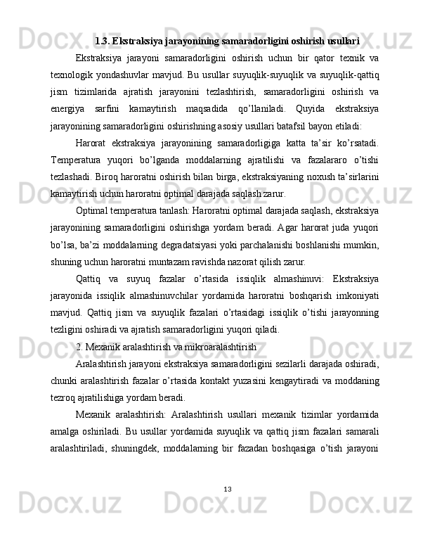 1.3. Ekstraksiya jarayonining samaradorligini oshirish usullari
Ekstraksiya   jarayoni   samaradorligini   oshirish   uchun   bir   qator   texnik   va
texnologik yondashuvlar  mavjud. Bu usullar  suyuqlik-suyuqlik va suyuqlik-qattiq
jism   tizimlarida   ajratish   jarayonini   tezlashtirish,   samaradorligini   oshirish   va
energiya   sarfini   kamaytirish   maqsadida   qo’llaniladi.   Quyida   ekstraksiya
jarayonining samaradorligini oshirishning asosiy usullari batafsil bayon etiladi:
Harorat   ekstraksiya   jarayonining   samaradorligiga   katta   ta’sir   ko’rsatadi.
Temperatura   yuqori   bo’lganda   moddalarning   ajratilishi   va   fazalararo   o’tishi
tezlashadi. Biroq haroratni oshirish bilan birga, ekstraksiyaning noxush ta’sirlarini
kamaytirish uchun haroratni optimal darajada saqlash zarur.
Optimal temperatura tanlash: Haroratni optimal darajada saqlash, ekstraksiya
jarayonining   samaradorligini   oshirishga   yordam   beradi.   Agar   harorat   juda   yuqori
bo’lsa, ba’zi moddalarning degradatsiyasi yoki parchalanishi boshlanishi mumkin,
shuning uchun haroratni muntazam ravishda nazorat qilish zarur.
Qattiq   va   suyuq   fazalar   o’rtasida   issiqlik   almashinuvi:   Ekstraksiya
jarayonida   issiqlik   almashinuvchilar   yordamida   haroratni   boshqarish   imkoniyati
mavjud.   Qattiq   jism   va   suyuqlik   fazalari   o’rtasidagi   issiqlik   o’tishi   jarayonning
tezligini oshiradi va ajratish samaradorligini yuqori qiladi.
2. Mexanik aralashtirish va mikroaralashtirish
Aralashtirish jarayoni ekstraksiya samaradorligini sezilarli darajada oshiradi,
chunki  aralashtirish  fazalar  o’rtasida  kontakt  yuzasini  kengaytiradi   va moddaning
tezroq ajratilishiga yordam beradi.
Mexanik   aralashtirish:   Aralashtirish   usullari   mexanik   tizimlar   yordamida
amalga  oshiriladi.  Bu  usullar   yordamida  suyuqlik   va  qattiq  jism   fazalari   samarali
aralashtiriladi,   shuningdek,   moddalarning   bir   fazadan   boshqasiga   o’tish   jarayoni
13 