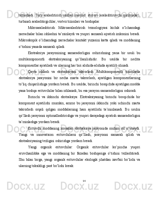 tezlashadi. Turli aralashtirish usullari mavjud: stirrers (aralashtiruvchi qurilmalar),
turbinali aralashtirgichlar, vortex tizimlari va boshqalar.
Mikroaralashtirish:   Mikroaralashtirish   texnologiyasi   kichik   o’lchamdagi
zarrachalar bilan ishlashni ta’minlaydi va yuqori samarali ajratish imkonini beradi.
Mikroskopik o’lchamdagi  zarrachalar  kontakt  yuzasini  katta  qiladi  va  moddaning
o’tishini yanada samarali qiladi.
Ekstraksiya   jarayonining   samaradorligini   oshirishning   yana   bir   usuli   bu
multikomponentli   ekstraksiyaning   qo’llanilishidir.   Bu   usulda   bir   nechta
komponentlar ajratiladi va ularning har biri alohida-alohida ajratilib olinadi.
Qayta   ishlash   va   ekstraksiyani   takrorlash:   Multikomponentli   tizimlarda
ekstraksiya   jarayonini   bir   necha   marta   takrorlash,   ajratilgan   komponentlarning
to’liq chiqarilishiga yordam beradi. Bu usulda, birinchi bosqichda ajratilgan modda
yana boshqa erituvchilar bilan ishlanadi, bu esa jarayon samaradorligini oshiradi.
Birinchi   va   ikkinchi   ekstraksiya:   Ekstraksiyaning   birinchi   bosqichida   bir
komponent   ajratilishi   mumkin,   ammo   bu   jarayonni   ikkinchi   yoki   uchinchi   marta
takrorlash   orqali   qolgan   moddalarning   ham   ajratilishi   ta’minlanadi.   Bu   usulni
qo’llash jarayonni optimallashtirishga va yuqori darajadagi ajratish samaradorligini
ta’minlashga yordam beradi.
Erituvchi   moddaning   xossalari   ekstraksiya   jarayonida   muhim   rol   o’ynaydi.
Yangi   va   innovatsion   erituvchilarni   qo’llash,   jarayonni   samarali   qilish   va
ekstraksiyaning tezligini oshirishga yordam beradi.
Yangi   organik   erituvchilar:   Organik   erituvchilar   ko’pincha   yuqori
eruvchanlikka   ega   va   moddaning   bir   fazadan   boshqasiga   o’tishini   tezlashtiradi.
Shu   bilan   birga,   yangi   organik   erituvchilar   ekologik   jihatdan   xavfsiz   bo’lishi   va
ularning toksikligi past bo’lishi kerak.
14 