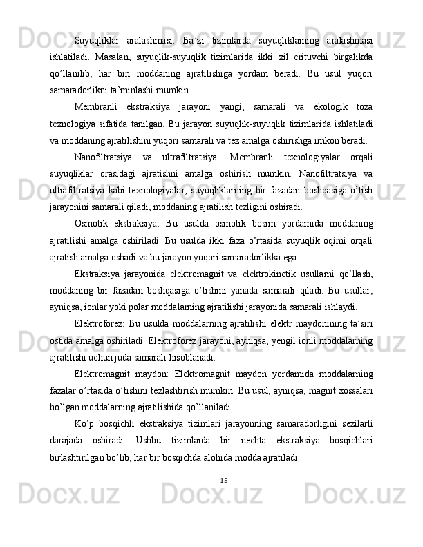 Suyuqliklar   aralashmasi:   Ba’zi   tizimlarda   suyuqliklarning   aralashmasi
ishlatiladi.   Masalan,   suyuqlik-suyuqlik   tizimlarida   ikki   xil   erituvchi   birgalikda
qo’llanilib,   har   biri   moddaning   ajratilishiga   yordam   beradi.   Bu   usul   yuqori
samaradorlikni ta’minlashi mumkin.
Membranli   ekstraksiya   jarayoni   yangi,   samarali   va   ekologik   toza
texnologiya   sifatida   tanilgan.   Bu   jarayon   suyuqlik-suyuqlik   tizimlarida   ishlatiladi
va moddaning ajratilishini yuqori samarali va tez amalga oshirishga imkon beradi.
Nanofiltratsiya   va   ultrafiltratsiya:   Membranli   texnologiyalar   orqali
suyuqliklar   orasidagi   ajratishni   amalga   oshirish   mumkin.   Nanofiltratsiya   va
ultrafiltratsiya   kabi   texnologiyalar,   suyuqliklarning   bir   fazadan   boshqasiga   o’tish
jarayonini samarali qiladi, moddaning ajratilish tezligini oshiradi.
Osmotik   ekstraksiya:   Bu   usulda   osmotik   bosim   yordamida   moddaning
ajratilishi   amalga   oshiriladi.   Bu   usulda   ikki   faza   o’rtasida   suyuqlik   oqimi   orqali
ajratish amalga oshadi va bu jarayon yuqori samaradorlikka ega.
Ekstraksiya   jarayonida   elektromagnit   va   elektrokinetik   usullarni   qo’llash,
moddaning   bir   fazadan   boshqasiga   o’tishini   yanada   samarali   qiladi.   Bu   usullar,
ayniqsa, ionlar yoki polar moddalarning ajratilishi jarayonida samarali ishlaydi.
Elektroforez:   Bu   usulda   moddalarning   ajratilishi   elektr   maydonining   ta’siri
ostida amalga oshiriladi. Elektroforez jarayoni, ayniqsa, yengil ionli moddalarning
ajratilishi uchun juda samarali hisoblanadi.
Elektromagnit   maydon:   Elektromagnit   maydon   yordamida   moddalarning
fazalar o’rtasida o’tishini tezlashtirish mumkin. Bu usul, ayniqsa, magnit xossalari
bo’lgan moddalarning ajratilishida qo’llaniladi.
Ko’p   bosqichli   ekstraksiya   tizimlari   jarayonning   samaradorligini   sezilarli
darajada   oshiradi.   Ushbu   tizimlarda   bir   nechta   ekstraksiya   bosqichlari
birlashtirilgan bo’lib, har bir bosqichda alohida modda ajratiladi.
15 