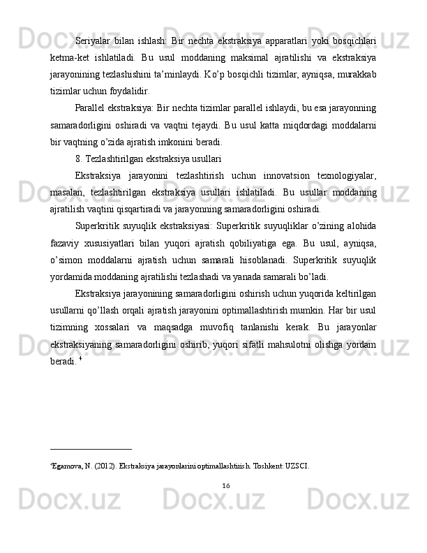 Seriyalar   bilan   ishlash:   Bir   nechta   ekstraksiya   apparatlari   yoki   bosqichlari
ketma-ket   ishlatiladi.   Bu   usul   moddaning   maksimal   ajratilishi   va   ekstraksiya
jarayonining tezlashishini ta’minlaydi. Ko’p bosqichli tizimlar, ayniqsa, murakkab
tizimlar uchun foydalidir.
Parallel ekstraksiya: Bir nechta tizimlar parallel ishlaydi, bu esa jarayonning
samaradorligini   oshiradi   va   vaqtni   tejaydi.   Bu   usul   katta   miqdordagi   moddalarni
bir vaqtning o’zida ajratish imkonini beradi.
8. Tezlashtirilgan ekstraksiya usullari
Ekstraksiya   jarayonini   tezlashtirish   uchun   innovatsion   texnologiyalar,
masalan,   tezlashtirilgan   ekstraksiya   usullari   ishlatiladi.   Bu   usullar   moddaning
ajratilish vaqtini qisqartiradi va jarayonning samaradorligini oshiradi.
Superkritik   suyuqlik   ekstraksiyasi:   Superkritik   suyuqliklar   o’zining   alohida
fazaviy   xususiyatlari   bilan   yuqori   ajratish   qobiliyatiga   ega.   Bu   usul,   ayniqsa,
o’simon   moddalarni   ajratish   uchun   samarali   hisoblanadi.   Superkritik   suyuqlik
yordamida moddaning ajratilishi tezlashadi va yanada samarali bo’ladi.
Ekstraksiya jarayonining samaradorligini oshirish uchun yuqorida keltirilgan
usullarni qo’llash orqali ajratish jarayonini optimallashtirish mumkin. Har bir usul
tizimning   xossalari   va   maqsadga   muvofiq   tanlanishi   kerak.   Bu   jarayonlar
ekstraksiyaning   samaradorligini   oshirib,   yuqori   sifatli   mahsulotni   olishga   yordam
beradi.  4
4
Egamova, N. (2012). Ekstraksiya jarayonlarini optimallashtirish. Toshkent: UZSCI.
16 