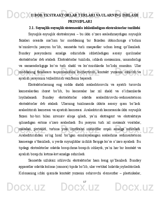 II BOB. EKSTRAKTORLAR TURLARI VA ULARNING ISHLASH
PRINSIPLARI
2.1. Suyuqlik-suyuqlik sistemasida ishlatiladigan ekstraktorlar tuzilishi
Suyuqlik-suyuqlik  ekstraksiyasi   –  bu  ikki   o’zaro  aralashmaydigan   suyuqlik
fazalari   orasida   ma’lum   bir   moddaning   bir   fazadan   ikkinchisiga   o’tishini
ta’minlovchi   jarayon   bo’lib,   sanoatda   turli   maqsadlar   uchun   keng   qo’llaniladi.
Bunday   jarayonlarni   amalga   oshirishda   ishlatiladigan   asosiy   qurilmalar
ekstraktorlar   deb   ataladi.   Ekstraktorlar   tuzilishi,   ishlash   mexanizmi,   unumdorligi
va   samaradorligiga   ko’ra   turli   shakl   va   ko’rinishlarda   bo’lishi   mumkin.   Ular
moddaning   fazalararo   taqsimlanishini   kuchaytirish,   kontakt   yuzasini   oshirish   va
ajralish jarayonini tezlashtirish vazifasini bajaradi.
Ekstraktorlarning   eng   sodda   shakli   aralashtiruvchi   va   ajratib   turuvchi
kameralardan   iborat   bo’lib,   bu   kameralar   har   xil   shakl   va   o’lchamlarda
loyihalanadi.   Bunday   ekstraktorlar   odatda   aralashtiruvchi-sedimentatsion
ekstraktorlar   deb   ataladi.   Ularning   tuzilmasida   ikkita   asosiy   qism   bo’ladi:
aralashtirish kamerasi va ajratish kamerasi. Aralashtirish kamerasida ikki suyuqlik
fazasi   bir-biri   bilan   intensiv   aloqa   qiladi,   ya’ni   ekstragent   va   ekstraktsiya
qilinadigan   eritma   o’zaro   aralashadi.   Bu   jarayon   turli   xil   mexanik   vositalar,
masalan,   pervanel,   turbina   yoki   inyeksion   inshootlar   orqali   amalga   oshiriladi.
Aralashtirishdan   so’ng   hosil   bo’lgan   emulsiyalangan   aralashma   sedimentatsion
kameraga o’tkaziladi, u yerda suyuqliklar zichlik farqiga ko’ra o’zaro ajraladi. Bu
tipdagi   ekstraktorlar   odatda   bosqichma-bosqich   ishlaydi,   ya’ni   har   bir   kontakt   va
ajralish bosqichi ketma-ket amalga oshiriladi.
Sanoatda   uzluksiz   ishlovchi   ekstraktorlar   ham   keng   qo’llaniladi.   Bunday
apparatlar odatda kolona (minora) tipida bo’lib, ular vertikal holatda joylashtiriladi.
Kolonaning   ichki   qismida   kontakt   yuzasini   oshiruvchi   elementlar   –   plastinkalar,
17 