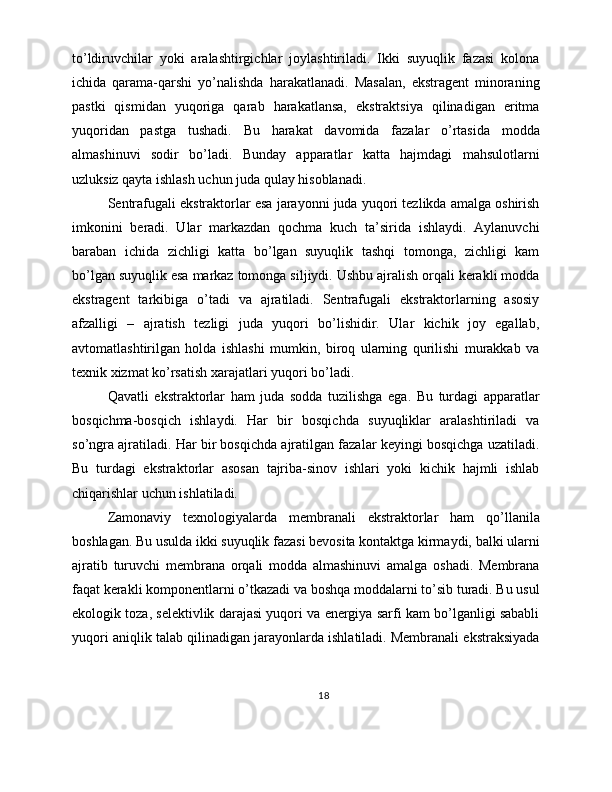 to’ldiruvchilar   yoki   aralashtirgichlar   joylashtiriladi.   Ikki   suyuqlik   fazasi   kolona
ichida   qarama-qarshi   yo’nalishda   harakatlanadi.   Masalan,   ekstragent   minoraning
pastki   qismidan   yuqoriga   qarab   harakatlansa,   ekstraktsiya   qilinadigan   eritma
yuqoridan   pastga   tushadi.   Bu   harakat   davomida   fazalar   o’rtasida   modda
almashinuvi   sodir   bo’ladi.   Bunday   apparatlar   katta   hajmdagi   mahsulotlarni
uzluksiz qayta ishlash uchun juda qulay hisoblanadi.
Sentrafugali ekstraktorlar esa jarayonni juda yuqori tezlikda amalga oshirish
imkonini   beradi.   Ular   markazdan   qochma   kuch   ta’sirida   ishlaydi.   Aylanuvchi
baraban   ichida   zichligi   katta   bo’lgan   suyuqlik   tashqi   tomonga,   zichligi   kam
bo’lgan suyuqlik esa markaz tomonga siljiydi. Ushbu ajralish orqali kerakli modda
ekstragent   tarkibiga   o’tadi   va   ajratiladi.   Sentrafugali   ekstraktorlarning   asosiy
afzalligi   –   ajratish   tezligi   juda   yuqori   bo’lishidir.   Ular   kichik   joy   egallab,
avtomatlashtirilgan   holda   ishlashi   mumkin,   biroq   ularning   qurilishi   murakkab   va
texnik xizmat ko’rsatish xarajatlari yuqori bo’ladi.
Qavatli   ekstraktorlar   ham   juda   sodda   tuzilishga   ega.   Bu   turdagi   apparatlar
bosqichma-bosqich   ishlaydi.   Har   bir   bosqichda   suyuqliklar   aralashtiriladi   va
so’ngra ajratiladi. Har bir bosqichda ajratilgan fazalar keyingi bosqichga uzatiladi.
Bu   turdagi   ekstraktorlar   asosan   tajriba-sinov   ishlari   yoki   kichik   hajmli   ishlab
chiqarishlar uchun ishlatiladi.
Zamonaviy   texnologiyalarda   membranali   ekstraktorlar   ham   qo’llanila
boshlagan. Bu usulda ikki suyuqlik fazasi bevosita kontaktga kirmaydi, balki ularni
ajratib   turuvchi   membrana   orqali   modda   almashinuvi   amalga   oshadi.   Membrana
faqat kerakli komponentlarni o’tkazadi va boshqa moddalarni to’sib turadi. Bu usul
ekologik toza, selektivlik darajasi yuqori va energiya sarfi kam bo’lganligi sababli
yuqori aniqlik talab qilinadigan jarayonlarda ishlatiladi. Membranali ekstraksiyada
18 
