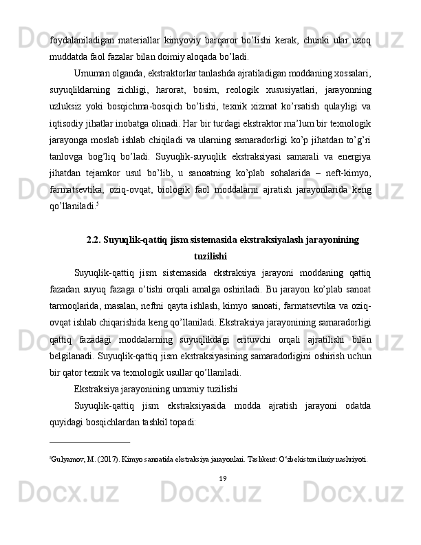 foydalaniladigan   materiallar   kimyoviy   barqaror   bo’lishi   kerak,   chunki   ular   uzoq
muddatda faol fazalar bilan doimiy aloqada bo’ladi.
Umuman olganda, ekstraktorlar tanlashda ajratiladigan moddaning xossalari,
suyuqliklarning   zichligi,   harorat,   bosim,   reologik   xususiyatlari,   jarayonning
uzluksiz   yoki   bosqichma-bosqich   bo’lishi,   texnik   xizmat   ko’rsatish   qulayligi   va
iqtisodiy jihatlar inobatga olinadi. Har bir turdagi ekstraktor ma’lum bir texnologik
jarayonga   moslab   ishlab   chiqiladi   va   ularning   samaradorligi   ko’p   jihatdan   to’g’ri
tanlovga   bog’liq   bo’ladi.   Suyuqlik-suyuqlik   ekstraksiyasi   samarali   va   energiya
jihatdan   tejamkor   usul   bo’lib,   u   sanoatning   ko’plab   sohalarida   –   neft-kimyo,
farmatsevtika,   oziq-ovqat,   biologik   faol   moddalarni   ajratish   jarayonlarida   keng
qo’llaniladi. 5
2.2. Suyuqlik-qattiq jism sistemasida ekstraksiyalash jarayonining
tuzilishi
Suyuqlik-qattiq   jism   sistemasida   ekstraksiya   jarayoni   moddaning   qattiq
fazadan   suyuq   fazaga   o’tishi   orqali   amalga   oshiriladi.   Bu   jarayon   ko’plab   sanoat
tarmoqlarida, masalan, neftni qayta ishlash, kimyo sanoati, farmatsevtika va oziq-
ovqat ishlab chiqarishida keng qo’llaniladi. Ekstraksiya jarayonining samaradorligi
qattiq   fazadagi   moddalarning   suyuqlikdagi   erituvchi   orqali   ajratilishi   bilan
belgilanadi. Suyuqlik-qattiq jism ekstraksiyasining samaradorligini oshirish uchun
bir qator texnik va texnologik usullar qo’llaniladi.
Ekstraksiya jarayonining umumiy tuzilishi
Suyuqlik-qattiq   jism   ekstraksiyasida   modda   ajratish   jarayoni   odatda
quyidagi bosqichlardan tashkil topadi:
5
Gulyamov, M. (2017). Kimyo sanoatida ekstraksiya jarayonlari. Tashkent: O‘zbekiston ilmiy nashriyoti.
19 