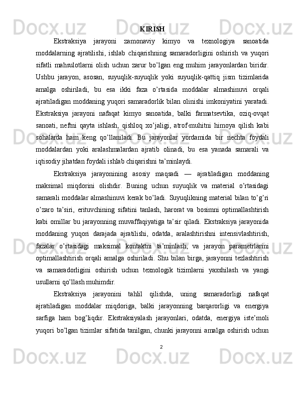 KIRISH
Ekstraksiya   jarayoni   zamonaviy   kimyo   va   texnologiya   sanoatida
moddalarning   ajratilishi,   ishlab   chiqarishning   samaradorligini   oshirish   va   yuqori
sifatli   mahsulotlarni   olish   uchun   zarur   bo’lgan   eng   muhim   jarayonlardan   biridir.
Ushbu   jarayon,   asosan,   suyuqlik-suyuqlik   yoki   suyuqlik-qattiq   jism   tizimlarida
amalga   oshiriladi,   bu   esa   ikki   faza   o’rtasid a   moddalar   almashinuvi   orqali
ajratiladigan   moddaning  yuqori  samaradorlik  bilan  olinishi  imkoniyatini   yaratadi.
Ekstraksiya   jarayoni   nafaqat   kimyo   sanoatida,   balki   farmatsevtika,   oziq-ovqat
sanoati,   neftni   qayta   ishlash,   qishloq   xo’jaligi,   atrof-muhitni   himoya   qilish   kabi
sohalarda   ham   keng   qo’llaniladi.   Bu   jarayonlar   yordamida   bir   nechta   foydali
moddalardan   yoki   aralashmalardan   ajratib   olinadi,   bu   esa   yanada   samarali   va
iqtisodiy jihatdan foydali ishlab chiqarishni ta’minlaydi.
Ekstraksiya   jarayonining   asosiy   maqsadi   —   ajratiladigan   moddaning
maksimal   miqdorini   olishdir.   Buning   uchun   suyuqlik   va   material   o’rtasidagi
samarali   moddalar   almashinuvi   kerak bo’ladi. Suyuqlikning material   bilan to’g’ri
o’zaro   ta’siri,   erituvchining   sifatini   tanlash,   harorat   va   bosimni   optimallashtirish
kabi   omillar   bu   jarayonning   muvaffaqiyatiga   ta’sir   qiladi.   Ekstraksiya   jarayonida
moddaning   yuqori   darajada   ajratilishi,   odatda,   aralashtirishni   intensivlashtirish,
fazalar   o’rtasidagi   maksimal   kontaktni   ta’minlash,   va   jarayon   parametrlarini
optimallashtirish   orqali   amalga   oshiriladi.   Shu   bilan   birga,   jarayonni   tezlashtirish
va   samaradorligini   oshirish   uchun   texnologik   tizimlarni   yaxshilash   va   yangi
usullarni qo’llash muhimdir.
Ekstraksiya   jarayonini   tahlil   qilishda,   uning   samaradorligi   nafaqat
ajratiladigan   moddalar   miqdoriga,   balki   jarayonning   barqarorligi   va   energiya
sarfiga   ham   bog’liqdir.   Ekstraksiyalash   jarayonlari,   odatda,   energiya   iste’moli
yuqori  bo’lgan  tizimlar  sifatida   tanilgan,  chunki   jarayonni   amalga  oshirish  uchun
2 