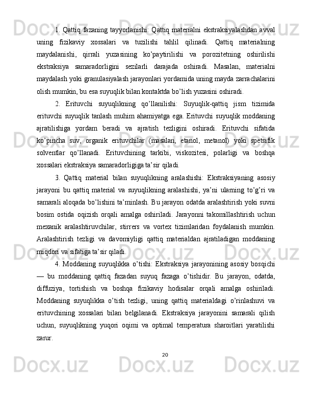 1. Qattiq fazaning tayyorlanishi:  Qattiq materialni ekstraksiyalashdan  avval
uning   fizikaviy   xossalari   va   tuzilishi   tahlil   qilinadi.   Qattiq   materialning
maydalanishi,   qirrali   yuzasining   ko’paytirilishi   va   porozitetning   oshirilishi
ekstraksiya   samaradorligini   sezilarli   darajada   oshiradi.   Masalan,   materialni
maydalash yoki granulasiyalash jarayonlari yordamida uning mayda zarrachalarini
olish mumkin, bu esa suyuqlik bilan kontaktda bo’lish yuzasini oshiradi.
2.   Erituvchi   suyuqlikning   qo’llanilishi:   Suyuqlik-qattiq   jism   tizimida
erituvchi   suyuqlik  tanlash  muhim  ahamiyatga  ega.  Erituvchi  suyuqlik  moddaning
ajratilishiga   yordam   beradi   va   ajratish   tezligini   oshiradi.   Erituvchi   sifatida
ko’pincha   suv,   organik   erituvchilar   (masalan,   etanol,   metanol)   yoki   spetsifik
solventlar   qo’llanadi.   Erituvchining   tarkibi,   viskozitesi,   polarligi   va   boshqa
xossalari ekstraksiya samaradorligiga ta’sir qiladi.
3.   Qattiq   material   bilan   suyuqlikning   aralashishi:   Ekstraksiyaning   asosiy
jarayoni   bu   qattiq   material   va   suyuqlikning   aralashishi,   ya’ni   ularning   to’g’ri   va
samarali aloqada bo’lishini ta’minlash. Bu jarayon odatda aralashtirish yoki suvni
bosim   ostida   oqizish   orqali   amalga   oshiriladi.   Jarayonni   takomillashtirish   uchun
mexanik   aralashtiruvchilar,   stirrers   va   vortex   tizimlaridan   foydalanish   mumkin.
Aralashtirish   tezligi   va   davomiyligi   qattiq   materialdan   ajratiladigan   moddaning
miqdori va sifatiga ta’sir qiladi.
4.   Moddaning   suyuqlikka   o’tishi:   Ekstraksiya   jarayonining   asosiy   bosqichi
—   bu   moddaning   qattiq   fazadan   suyuq   fazaga   o’tishidir.   Bu   jarayon,   odatda,
diffuziya,   tortishish   va   boshqa   fizikaviy   hodisalar   orqali   amalga   oshiriladi.
Moddaning   suyuqlikka   o’tish   tezligi,   uning   qattiq   materialdagi   o’rinlashuvi   va
erituvchining   xossalari   bilan   belgilanadi.   Ekstraksiya   jarayonini   samarali   qilish
uchun,   suyuqlikning   yuqori   oqimi   va   optimal   temperatura   sharoitlari   yaratilishi
zarur.
20 