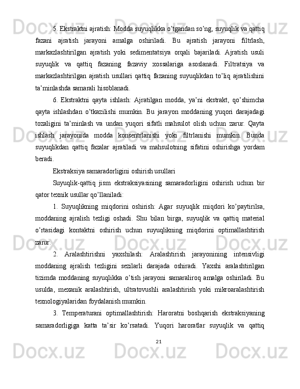 5. Ekstraktni ajratish: Modda suyuqlikka o’tgandan so’ng, suyuqlik va qattiq
fazani   ajratish   jarayoni   amalga   oshiriladi.   Bu   ajratish   jarayoni   filtrlash,
markazlashtirilgan   ajratish   yoki   sedimentatsiya   orqali   bajariladi.   Ajratish   usuli
suyuqlik   va   qattiq   fazaning   fazaviy   xossalariga   asoslanadi.   Filtratsiya   va
markazlashtirilgan   ajratish   usullari   qattiq   fazaning   suyuqlikdan   to’liq   ajratilishini
ta’minlashda samarali hisoblanadi.
6.   Ekstraktni   qayta   ishlash:   Ajratilgan   modda,   ya’ni   ekstrakt,   qo’shimcha
qayta   ishlashdan   o’tkazilishi   mumkin.   Bu   jarayon   moddaning   yuqori   darajadagi
tozaligini   ta’minlash   va   undan   yuqori   sifatli   mahsulot   olish   uchun   zarur.   Qayta
ishlash   jarayonida   modda   konsentrlanishi   yoki   filtrlanishi   mumkin.   Bunda
suyuqlikdan   qattiq   fazalar   ajratiladi   va   mahsulotning   sifatini   oshirishga   yordam
beradi.
Ekstraksiya samaradorligini oshirish usullari
Suyuqlik-qattiq   jism   ekstraksiyasining   samaradorligini   oshirish   uchun   bir
qator texnik usullar qo’llaniladi:
1.   Suyuqlikning   miqdorini   oshirish:   Agar   suyuqlik   miqdori   ko’paytirilsa,
moddaning   ajralish   tezligi   oshadi.   Shu   bilan   birga,   suyuqlik   va   qattiq   material
o’rtasidagi   kontaktni   oshirish   uchun   suyuqlikning   miqdorini   optimallashtirish
zarur.
2.   Aralashtirishni   yaxshilash:   Aralashtirish   jarayonining   intensivligi
moddaning   ajralish   tezligini   sezilarli   darajada   oshiradi.   Yaxshi   aralashtirilgan
tizimda   moddaning   suyuqlikka   o’tish   jarayoni   samaraliroq   amalga   oshiriladi.   Bu
usulda,   mexanik   aralashtirish,   ultratovushli   aralashtirish   yoki   mikroaralashtirish
texnologiyalaridan foydalanish mumkin.
3.   Temperaturani   optimallashtirish:   Haroratni   boshqarish   ekstraksiyaning
samaradorligiga   katta   ta’sir   ko’rsatadi.   Yuqori   haroratlar   suyuqlik   va   qattiq
21 