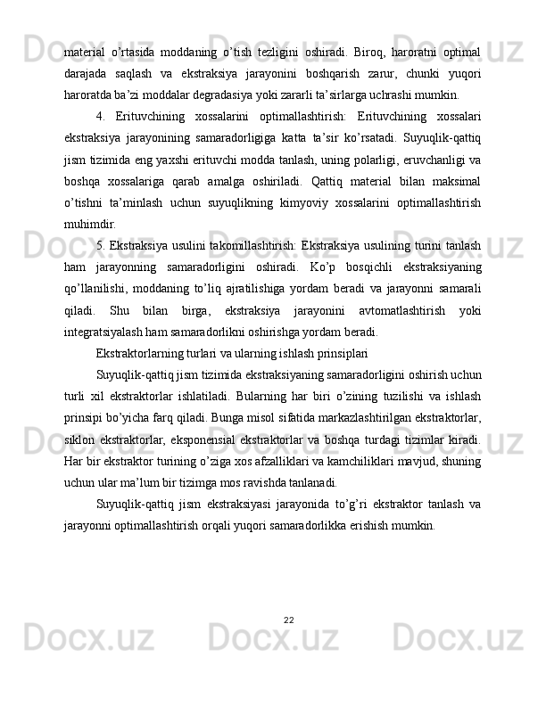 material   o’rtasida   moddaning   o’tish   tezligini   oshiradi.   Biroq,   haroratni   optimal
darajada   saqlash   va   ekstraksiya   jarayonini   boshqarish   zarur,   chunki   yuqori
haroratda ba’zi moddalar degradasiya yoki zararli ta’sirlarga uchrashi mumkin.
4.   Erituvchining   xossalarini   optimallashtirish:   Erituvchining   xossalari
ekstraksiya   jarayonining   samaradorligiga   katta   ta’sir   ko’rsatadi.   Suyuqlik-qattiq
jism tizimida eng yaxshi erituvchi modda tanlash, uning polarligi, eruvchanligi va
boshqa   xossalariga   qarab   amalga   oshiriladi.   Qattiq   material   bilan   maksimal
o’tishni   ta’minlash   uchun   suyuqlikning   kimyoviy   xossalarini   optimallashtirish
muhimdir.
5. Ekstraksiya usulini takomillashtirish: Ekstraksiya usulining turini tanlash
ham   jarayonning   samaradorligini   oshiradi.   Ko’p   bosqichli   ekstraksiyaning
qo’llanilishi,   moddaning   to’liq   ajratilishiga   yordam   beradi   va   jarayonni   samarali
qiladi.   Shu   bilan   birga,   ekstraksiya   jarayonini   avtomatlashtirish   yoki
integratsiyalash ham samaradorlikni oshirishga yordam beradi.
Ekstraktorlarning turlari va ularning ishlash prinsiplari
Suyuqlik-qattiq jism tizimida ekstraksiyaning samaradorligini oshirish uchun
turli   xil   ekstraktorlar   ishlatiladi.   Bularning   har   biri   o’zining   tuzilishi   va   ishlash
prinsipi bo’yicha farq qiladi. Bunga misol sifatida markazlashtirilgan ekstraktorlar,
siklon   ekstraktorlar,   eksponensial   ekstraktorlar   va   boshqa   turdagi   tizimlar   kiradi.
Har bir ekstraktor turining o’ziga xos afzalliklari va kamchiliklari mavjud, shuning
uchun ular ma’lum bir tizimga mos ravishda tanlanadi.
Suyuqlik-qattiq   jism   ekstraksiyasi   jarayonida   to’g’ri   ekstraktor   tanlash   va
jarayonni optimallashtirish orqali yuqori samaradorlikka erishish mumkin.
22 