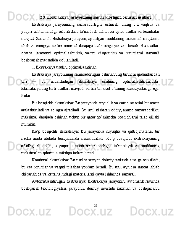 2.3. Ekstraksiya jarayonining samaradorligini oshirish usullari
Ekstraksiya   jarayonining   samaradorligini   oshirish,   uning   o’z   vaqtida   va
yuqori sifatda amalga oshirilishini ta’minlash uchun bir qator usullar va texnikalar
mavjud. Samarali  ekstraksiya   jarayoni, ajratilgan moddaning  maksimal   miqdorini
olish va energiya sarfini  minimal darajaga tushirishga yordam  beradi. Bu usullar,
odatda,   jarayonni   optimallashtirish,   vaqtni   qisqartirish   va   resurslarni   samarali
boshqarish maqsadida qo’llaniladi.
1. Ekstraksiya usulini optimallashtirish
Ekstraksiya jarayonining samaradorligini oshirishning birinchi qadamlaridan
biri   —   bu   ishlatiladigan   ekstraksiya   usulining   optimallashtirilishidir.
Ekstraksiyaning turli usullari mavjud, va har bir usul o’zining xususiyatlariga ega.
Bular:
Bir bosqichli ekstraksiya: Bu jarayonda suyuqlik va qattiq material bir marta
aralashtiriladi va so’ngra ajratiladi. Bu usul nisbatan oddiy, ammo samaradorlikni
maksimal   darajada   oshirish   uchun   bir   qator   qo’shimcha   bosqichlarni   talab   qilishi
mumkin.
Ko’p   bosqichli   ekstraksiya:   Bu   jarayonda   suyuqlik   va   qattiq   material   bir
necha   marta   alohida   bosqichlarda   aralashtiriladi.   Ko’p   bosqichli   ekstraksiyaning
afzalligi   shundaki,   u   yuqori   ajratish   samaradorligini   ta’minlaydi   va   moddaning
maksimal miqdorini ajratishga imkon beradi.
Kontinual ekstraksiya: Bu usulda jarayon doimiy ravishda amalga oshiriladi,
bu  esa   resurslar   va   vaqtni   tejashga   yordam   beradi.  Bu   usul   ayniqsa   sanoat   ishlab
chiqarishida va katta hajmdagi materiallarni qayta ishlashda samarali.
Avtomatlashtirilgan   ekstraksiya:   Ekstraksiya   jarayonini   avtomatik   ravishda
boshqarish   texnologiyalari,   jarayonni   doimiy   ravishda   kuzatish   va   boshqarishni
23 