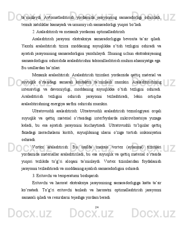 ta’minlaydi.   Avtomatlashtirish   yordamida   jarayonning   samaradorligi   oshiriladi,
texnik xatoliklar kamayadi va umumiy ish samaradorligi yuqori bo’ladi.
2. Aralashtirish va mexanik yordamni optimallashtirish
Aralashtirish   jarayoni   ekstraksiya   samaradorligiga   bevosita   ta’sir   qiladi.
Yaxshi   aralashtirish   tizimi   moddaning   suyuqlikka   o’tish   tezligini   oshiradi   va
ajratish   jarayonining   samaradorligini   yaxshilaydi.   Shuning   uchun   ekstraksiyaning
samaradorligini oshirishda aralashtirishni takomillashtirish muhim ahamiyatga ega.
Bu usullardan ba’zilari:
Mexanik   aralashtirish:   Aralashtirish   tizimlari   yordamida   qattiq   material   va
suyuqlik   o’rtasidagi   samarali   kontaktni   ta’minlash   mumkin.   Aralashtirishning
intensivligi   va   davomiyligi,   moddaning   suyuqlikka   o’tish   tezligini   oshiradi.
Aralashtirish   tezligini   oshirish   jarayonni   tezlashtiradi,   lekin   ortiqcha
aralashtirishning energiya sarfini oshirishi mumkin.
Ultratovushli   aralashtirish:   Ultratovushli   aralashtirish   texnologiyasi   orqali
suyuqlik   va   qattiq   material   o’rtasidagi   interfeyslarda   mikrovibratsiya   yuzaga
keladi,   bu   esa   ajratish   jarayonini   kuchaytiradi.   Ultratovushli   to’lqinlar   qattiq
fazadagi   zarrachalarni   kiritib,   suyuqlikning   ularni   o’ziga   tortish   imkoniyatini
oshiradi.
Vortex   aralashtirish:   Bu   usulda   maxsus   vortex   (aylanma)   tizimlari
yordamida   materiallar   aralashtiriladi,   bu   esa   suyuqlik   va   qattiq   material   o’rtasida
yuqori   tezlikda   to’g’ri   aloqani   ta’minlaydi.   Vortex   tizimlaridan   foydalanish
jarayonni tezlashtiradi va moddaning ajralish samaradorligini oshiradi.
3. Erituvchi va temperaturni boshqarish
Erituvchi   va   harorat   ekstraksiya   jarayonining   samaradorligiga   katta   ta’sir
ko’rsatadi.   To’g’ri   erituvchi   tanlash   va   haroratni   optimallashtirish   jarayonni
samarali qiladi va resurslarni tejashga yordam beradi.
24 