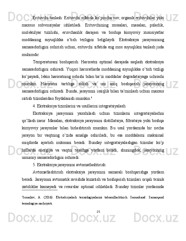 Erituvchi tanlash: Erituvchi sifatida ko’pincha suv, organik erituvchilar yoki
maxsus   solvensiyalar   ishlatiladi.   Erituvchining   xossalari,   masalan,   polarlik,
molekulyar   tuzilishi,   eruvchanlik   darajasi   va   boshqa   kimyoviy   xususiyatlar
moddaning   suyuqlikka   o’tish   tezligini   belgilaydi.   Ekstraksiya   jarayonining
samaradorligini oshirish uchun, erituvchi sifatida eng mos suyuqlikni tanlash juda
muhimdir.
Temperaturani   boshqarish:   Haroratni   optimal   darajada   saqlash   ekstraksiya
samaradorligini oshiradi. Yuqori haroratlarda moddaning suyuqlikka o’tish tezligi
ko’payadi, lekin haroratning oshishi bilan ba’zi moddalar degradatsiyaga uchrashi
mumkin.   Haroratni   tartibga   solish   va   uni   aniq   boshqarish   jarayonning
samaradorligini oshiradi. Bunda, jarayonni issiqlik bilan ta’minlash uchun maxsus
isitish tizimlaridan foydalanish mumkin. 6
4. Ekstraksiya tizimlarini va usullarini integratsiyalash
Ekstraksiya   jarayonini   yaxshilash   uchun   tizimlarni   integratsiyalashni
qo’llash zarur. Masalan, ekstraksiya jarayonini distillatsiya, filtratsiya yoki boshqa
kimyoviy   jarayonlar   bilan   birlashtirish   mumkin.   Bu   usul   yordamida   bir   necha
jarayon   bir   vaqtning   o’zida   amalga   oshiriladi,   bu   esa   moddalarni   maksimal
miqdorda   ajratish   imkonini   beradi.   Bunday   integratsiyalashgan   tizimlar   ko’p
hollarda   energiya   va   vaqtni   tejashga   yordam   beradi,   shuningdek,   jarayonning
umumiy samaradorligini oshiradi.
5. Ekstraksiya jarayonini avtomatlashtirish
Avtomatlashtirish   ekstraksiya   jarayonini   samarali   boshqarishga   yordam
beradi. Jarayonni avtomatik ravishda kuzatish va boshqarish tizimlari orqali texnik
xatoliklar   kamayadi   va   resurslar   optimal   ishlatiladi.   Bunday   tizimlar   yordamida
6
Ismailov,   A.   (2016).   Ekstraksiyalash   texnologiyalarini   takomillashtirish.   Samarkand:   Samarqand
texnologiya nashriyoti.
25 