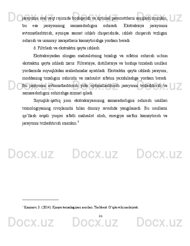 jarayonni real vaqt rejimida boshqarish va optimal parametrlarni aniqlash mumkin,
bu   esa   jarayonning   samaradorligini   oshiradi.   Ekstraksiya   jarayonini
avtomatlashtirish,   ayniqsa   sanoat   ishlab   chiqarishida,   ishlab   chiqarish   tezligini
oshirish va umumiy xarajatlarni kamaytirishga yordam beradi.
6. Filtrlash va ekstraktni qayta ishlash
Ekstraksiyadan   olingan   mahsulotning   tozaligi   va   sifatini   oshirish   uchun
ekstraktni   qayta   ishlash   zarur.   Filtratsiya,   distillatsiya   va   boshqa   tozalash   usullari
yordamida   suyuqlikdan   aralashmalar   ajratiladi.   Ekstraktni   qayta   ishlash   jarayoni,
moddaning   tozaligini   oshirishi   va   mahsulot   sifatini   yaxshilashga   yordam   beradi.
Bu   jarayonni   avtomatlashtirish   yoki   optimallashtirish   jarayonni   tezlashtirish   va
samaradorligini oshirishga xizmat qiladi.
Suyuqlik-qattiq   jism   ekstraksiyasining   samaradorligini   oshirish   usullari
texnologiyaning   rivojlanishi   bilan   doimiy   ravishda   yangilanadi.   Bu   usullarni
qo’llash   orqali   yuqori   sifatli   mahsulot   olish,   energiya   sarfini   kamaytirish   va
jarayonni tezlashtirish mumkin. 7
7
 Karimov, S. (2014). Kimyo texnologiyasi asoslari. Toshkent: O‘qituvchi nashriyoti.
26 