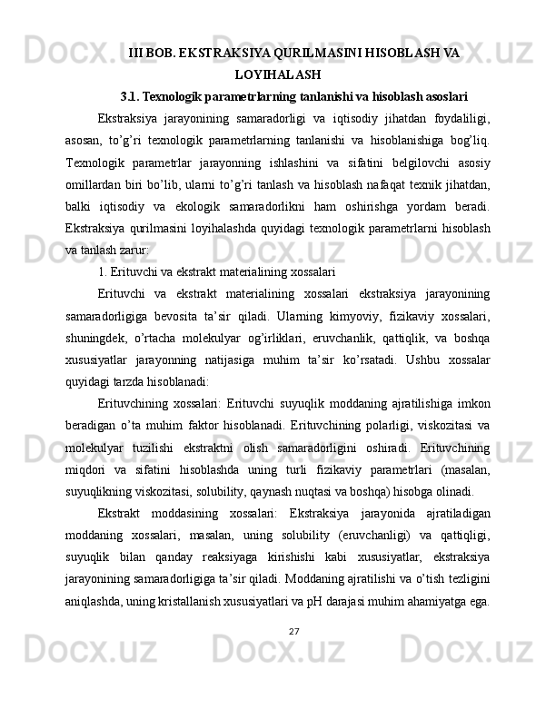 III BOB. EKSTRAKSIYA QURILMASINI HISOBLASH VA
LOYIHALASH
3.1. Texnologik parametrlarning tanlanishi va hisoblash asoslari
Ekstraksiya   jarayonining   samaradorligi   va   iqtisodiy   jihatdan   foydaliligi,
asosan,   to’g’ri   texnologik   parametrlarning   tanlanishi   va   hisoblanishiga   bog’liq.
Texnologik   parametrlar   jarayonning   ishlashini   va   sifatini   belgilovchi   asosiy
omillardan   biri   bo’lib,   ularni   to’g’ri   tanlash   va   hisoblash   nafaqat   texnik   jihatdan,
balki   iqtisodiy   va   ekologik   samaradorlikni   ham   oshirishga   yordam   beradi.
Ekstraksiya   qurilmasini   loyihalashda   quyidagi   texnologik   parametrlarni   hisoblash
va tanlash zarur:
1. Erituvchi va ekstrakt materialining xossalari
Erituvchi   va   ekstrakt   materialining   xossalari   ekstraksiya   jarayonining
samaradorligiga   bevosita   ta’sir   qiladi.   Ularning   kimyoviy,   fizikaviy   xossalari,
shuningdek,   o’rtacha   molekulyar   og’irliklari,   eruvchanlik,   qattiqlik,   va   boshqa
xususiyatlar   jarayonning   natijasiga   muhim   ta’sir   ko’rsatadi.   Ushbu   xossalar
quyidagi tarzda hisoblanadi:
Erituvchining   xossalari:   Erituvchi   suyuqlik   moddaning   ajratilishiga   imkon
beradigan   o’ta   muhim   faktor   hisoblanadi.   Erituvchining   polarligi,   viskozitasi   va
molekulyar   tuzilishi   ekstraktni   olish   samaradorligini   oshiradi.   Erituvchining
miqdori   va   sifatini   hisoblashda   uning   turli   fizikaviy   parametrlari   (masalan,
suyuqlikning viskozitasi, solubility, qaynash nuqtasi va boshqa) hisobga olinadi.
Ekstrakt   moddasining   xossalari:   Ekstraksiya   jarayonida   ajratiladigan
moddaning   xossalari,   masalan,   uning   solubility   (eruvchanligi)   va   qattiqligi,
suyuqlik   bilan   qanday   reaksiyaga   kirishishi   kabi   xususiyatlar,   ekstraksiya
jarayonining samaradorligiga ta’sir qiladi. Moddaning ajratilishi va o’tish tezligini
aniqlashda, uning kristallanish xususiyatlari va pH darajasi muhim ahamiyatga ega.
27 