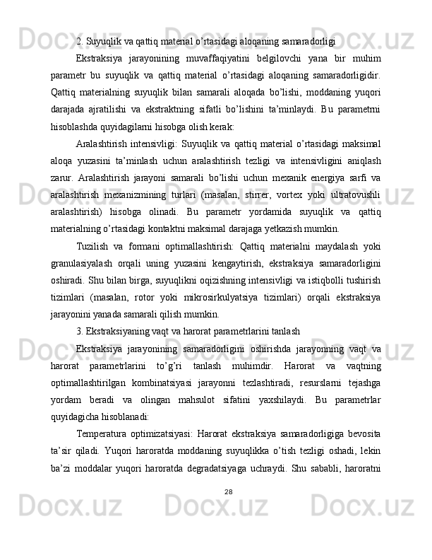 2. Suyuqlik va qattiq material o’rtasidagi aloqaning samaradorligi
Ekstraksiya   jarayonining   muvaffaqiyatini   belgilovchi   yana   bir   muhim
parametr   bu   suyuqlik   va   qattiq   material   o’rtasidagi   aloqaning   samaradorligidir.
Qattiq   materialning   suyuqlik   bilan   samarali   aloqada   bo’lishi,   moddaning   yuqori
darajada   ajratilishi   va   ekstraktning   sifatli   bo’lishini   ta’minlaydi.   Bu   parametrni
hisoblashda quyidagilarni hisobga olish kerak:
Aralashtirish   intensivligi:   Suyuqlik   va   qattiq   material   o’rtasidagi   maksimal
aloqa   yuzasini   ta’minlash   uchun   aralashtirish   tezligi   va   intensivligini   aniqlash
zarur.   Aralashtirish   jarayoni   samarali   bo’lishi   uchun   mexanik   energiya   sarfi   va
aralashtirish   mexanizmining   turlari   (masalan,   stirrer,   vortex   yoki   ultratovushli
aralashtirish)   hisobga   olinadi.   Bu   parametr   yordamida   suyuqlik   va   qattiq
materialning o’rtasidagi kontaktni maksimal darajaga yetkazish mumkin.
Tuzilish   va   formani   optimallashtirish:   Qattiq   materialni   maydalash   yoki
granulasiyalash   orqali   uning   yuzasini   kengaytirish,   ekstraksiya   samaradorligini
oshiradi. Shu bilan birga, suyuqlikni oqizishning intensivligi va istiqbolli tushirish
tizimlari   (masalan,   rotor   yoki   mikrosirkulyatsiya   tizimlari)   orqali   ekstraksiya
jarayonini yanada samarali qilish mumkin.
3. Ekstraksiyaning vaqt va harorat parametrlarini tanlash
Ekstraksiya   jarayonining   samaradorligini   oshirishda   jarayonning   vaqt   va
harorat   parametrlarini   to’g’ri   tanlash   muhimdir.   Harorat   va   vaqtning
optimallashtirilgan   kombinatsiyasi   jarayonni   tezlashtiradi,   resurslarni   tejashga
yordam   beradi   va   olingan   mahsulot   sifatini   yaxshilaydi.   Bu   parametrlar
quyidagicha hisoblanadi:
Temperatura   optimizatsiyasi:   Harorat   ekstraksiya   samaradorligiga   bevosita
ta’sir   qiladi.   Yuqori   haroratda   moddaning   suyuqlikka   o’tish   tezligi   oshadi,   lekin
ba’zi   moddalar   yuqori   haroratda   degradatsiyaga   uchraydi.   Shu   sababli,   haroratni
28 