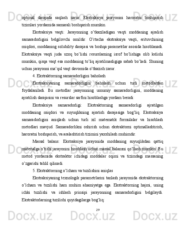 optimal   darajada   saqlash   zarur.   Ekstraksiya   jarayonini   haroratni   boshqarish
tizimlari yordamida samarali boshqarish mumkin.
Ekstraksiya   vaqti:   Jarayonning   o’tkaziladigan   vaqti   moddaning   ajralish
samaradorligini   belgilovchi   omildir.   O’rtacha   ekstraksiya   vaqti,   erituvchining
miqdori, moddaning solubility darajasi va boshqa parametrlar asosida hisoblanadi.
Ekstraksiya   vaqti   juda   uzoq   bo’lishi   resurslarning   isrof   bo’lishiga   olib   kelishi
mumkin, qisqa  vaqt  esa  moddaning to’liq ajratilmasligiga sabab  bo’ladi. Shuning
uchun jarayonni ma’qul vaqt davomida o’tkazish zarur.
4. Ekstraktorning samaradorligini baholash
Ekstraksiyaning   samaradorligini   baholash   uchun   turli   metodlardan
foydalaniladi.   Bu   metodlar   jarayonning   umumiy   samaradorligini,   moddaning
ajratilish darajasini va resurslar sarfini hisoblashga yordam beradi:
Ekstraksiya   samaradorligi:   Ekstraktorning   samaradorligi   ajratilgan
moddaning   miqdori   va   suyuqlikning   ajratish   darajasiga   bog’liq.   Ekstraksiya
samaradorligini   aniqlash   uchun   turli   xil   matematik   formulalar   va   hisoblash
metodlari   mavjud.   Samaradorlikni   oshirish   uchun   ekstraktorni   optimallashtirish,
haroratni boshqarish, va aralashtirish tizimini yaxshilash muhimdir.
Massal   balans:   Ekstraksiya   jarayonida   moddaning   suyuqlikdan   qattiq
materialga o’tishi jarayonini hisoblash uchun massal balansni qo’llash mumkin. Bu
metod   yordamida   ekstraktor   ichidagi   moddalar   oqimi   va   tizimdagi   massaning
o’zgarishi tahlil qilinadi.
5. Ekstraktorning o’lcham va tuzilishini aniqlas
Ekstraksiyaning texnologik parametrlarini tanlash jarayonida ekstraktorning
o’lcham   va   tuzilishi   ham   muhim   ahamiyatga   ega.   Ekstraktorning   hajmi,   uning
ichki   tuzilishi   va   ishlash   prinsipi   jarayonning   samaradorligini   belgilaydi.
Ekstraktorlarning tuzilishi quyidagilarga bog’liq:
29 