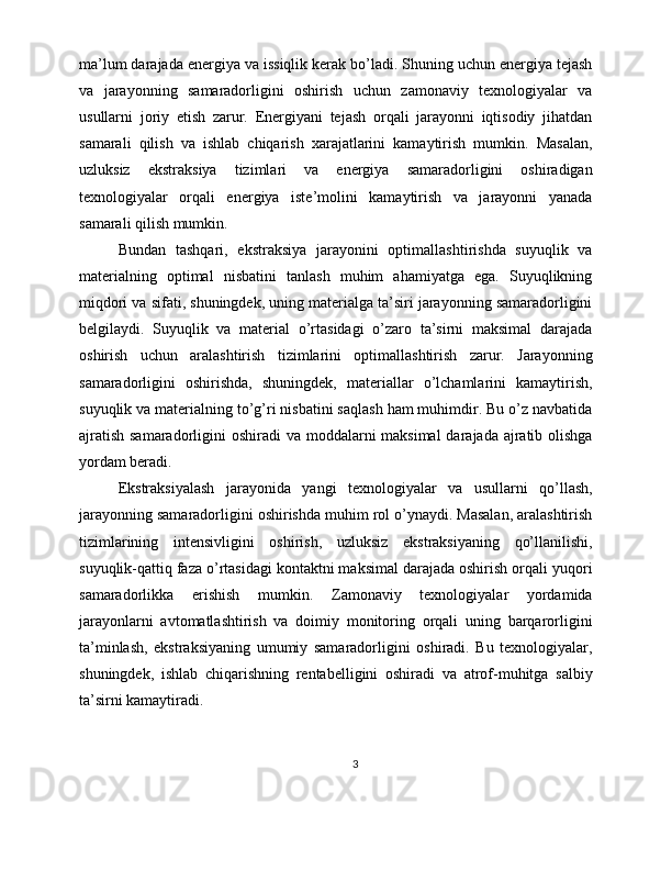 ma’lum darajada energiya va issiqlik kerak bo’ladi. Shuning uchun energiya tejash
va   jarayonning   samaradorligini   oshirish   uchun   zamonaviy   texnologiyalar   va
usullarni   joriy   etish   zarur.   Energiyani   tejash   orqali   jarayonni   iqtisodiy   jihatdan
samarali   qilish   va   ishlab   chiqarish   xarajatlarini   kamaytirish   mumkin.   Masalan,
uzluksiz   ekstraksiya   tizimlari   va   energiya   samaradorligini   oshiradigan
texnologiyalar   orqali   energiya   iste’molini   kamaytirish   va   jarayonni   yanada
samarali qilish mumkin.
Bundan   tashqari,   ekstraksiya   jarayonini   optimallashtirishda   suyuqlik   va
materialning   optimal   nisbatini   tanlash   muhim   ahamiyatga   ega.   Suyuqlikning
miqdori va sifati, shuningdek, uning materialga ta’siri jarayonning samaradorligini
belgilaydi.   Suyuqlik   va   material   o’rtasidagi   o’zaro   ta’sirni   maksimal   darajada
oshirish   uchun   aralashtirish   tizimlarini   optimallashtirish   zarur.   Jarayonning
samaradorligini   oshirishda,   shuningdek,   materiallar   o’lchamlarini   kamaytirish,
suyuqlik va materialning to’g’ri nisbatini saqlash ham muhimdir. Bu o’z navbatida
ajratish samaradorligini  oshiradi va moddalarni maksimal  darajada ajratib olishga
yordam beradi.
Ekstraksiyalash   jarayonida   yangi   texnologiyalar   va   usullarni   qo’llash,
jarayonning samaradorligini oshirishda muhim rol o’ynaydi. Masalan, aralashtirish
tizimlarining   intensivligini   oshirish,   uzluksiz   ekstraksiyaning   qo’llanilishi,
suyuqlik-qattiq faza o’rtasidagi kontaktni maksimal darajada oshirish orqali yuqori
samaradorlikka   erishish   mumkin.   Zamonaviy   texnologiyalar   yordamida
jarayonlarni   avtomatlashtirish   va   doimiy   monitoring   orqali   uning   barqarorligini
ta’minlash,   ekstraksiyaning   umumiy   samaradorligini   oshiradi.   Bu   texnologiyalar,
shuningdek,   ishlab   chiqarishning   rentabelligini   oshiradi   va   atrof-muhitga   salbiy
ta’sirni kamaytiradi.
3 