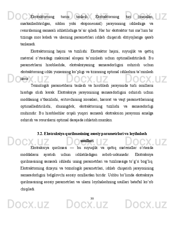Ekstraktorning   turini   tanlash:   Ekstraktorning   turi   (masalan,
markazlashtirilgan,   siklon   yoki   eksponensial)   jarayonning   ishlashiga   va
resurslarning samarali ishlatilishiga ta’sir qiladi. Har bir ekstraktor turi ma’lum bir
tizimga   mos   keladi   va   ularning   parametrlari   ishlab   chiqarish   ehtiyojlariga   qarab
tanlanadi.
Ekstraktorning   hajmi   va   tuzilishi:   Ekstraktor   hajmi,   suyuqlik   va   qattiq
material   o’rtasidagi   maksimal   aloqani   ta’minlash   uchun   optimallashtiriladi.   Bu
parametrlarni   hisoblashda,   ekstraksiyaning   samaradorligini   oshirish   uchun
ekstraktorning ichki yuzasining ko’pligi va tizimning optimal ishlashini ta’minlash
zarur.
Texnologik   parametrlarni   tanlash   va   hisoblash   jarayonida   turli   omillarni
hisobga   olish   kerak.   Ekstraksiya   jarayonining   samaradorligini   oshirish   uchun
moddaning   o’tkazilishi,   erituvchining   xossalari,   harorat   va   vaqt   parametrlarining
optimallashtirilishi,   shuningdek,   ekstraktorning   tuzilishi   va   samaradorligi
muhimdir.   Bu   hisoblashlar   orqali   yuqori   samarali   ekstraksion   jarayonni   amalga
oshirish va resurslarni optimal darajada ishlatish mumkin.
3.2. Ekstraksiya qurilmasining asosiy parametrlari va loyihalash
usullari
Ekstraksiya   qurilmasi   —   bu   suyuqlik   va   qattiq   materiallar   o’rtasida
moddalarni   ajratish   uchun   ishlatiladigan   asbob-uskunadir.   Ekstraksiya
qurilmasining   samarali   ishlashi   uning   parametrlari   va   tuzilmasiga   to’g’ri   bog’liq.
Ekstraktorning   dizayni   va   texnologik   parametrlari,   ishlab   chiqarish   jarayonining
samaradorligini belgilovchi  asosiy omillardan biridir. Ushbu bo’limda ekstraksiya
qurilmasining   asosiy   parametrlari   va   ularni   loyihalashning   usullari   batafsil   ko’rib
chiqiladi.
30 
